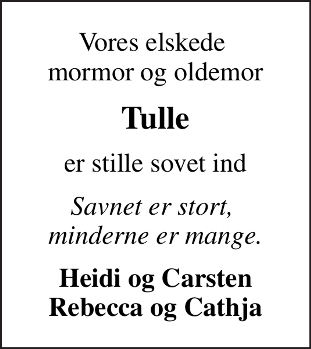 <p>Vores elskede mormor og oldemor<br />Tulle<br />er stille sovet ind<br />Savnet er stort, minderne er mange.<br />Heidi og Carsten Rebecca og Cathja</p>