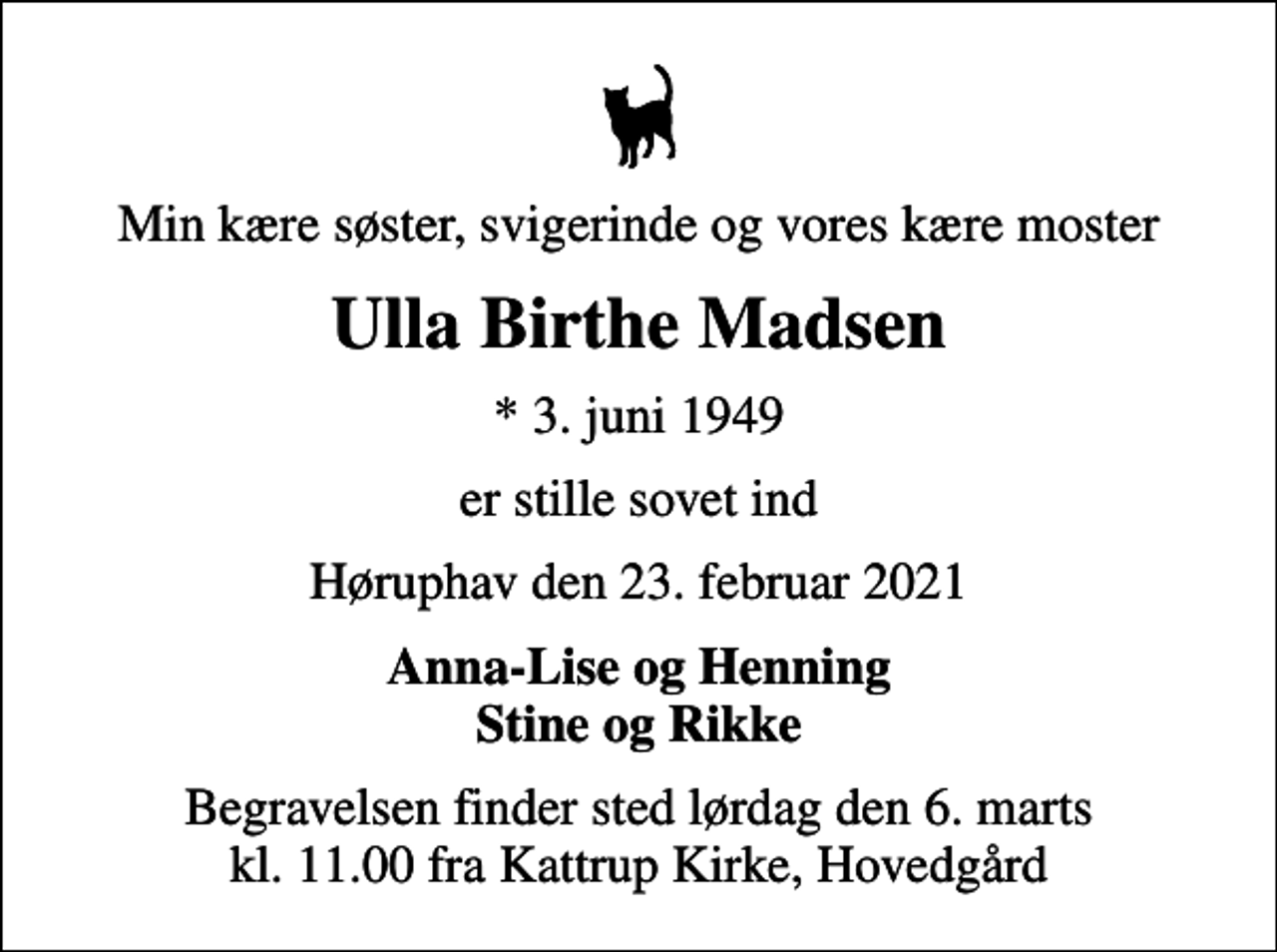 <p>Min kære søster, svigerinde og vores kære moster<br />Ulla Birthe Madsen<br />* 3. juni 1949<br />er stille sovet ind<br />Høruphav den 23. februar 2021<br />Anna-Lise og Henning Stine og Rikke<br />Begravelsen finder sted lørdag den 6. marts kl. 11.00 fra Kattrup Kirke, Hovedgård</p>