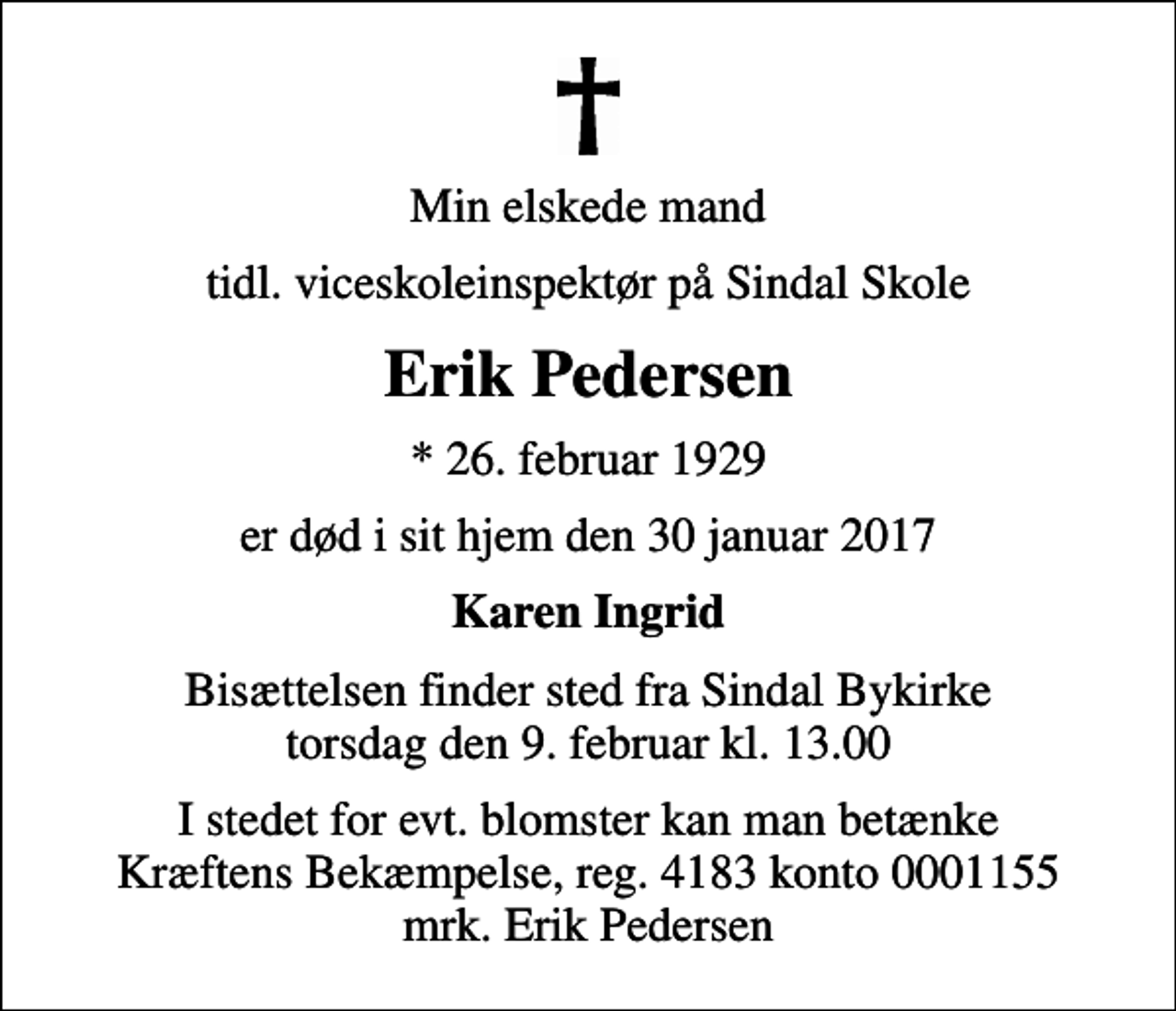 <p>Min elskede mand<br />tidl. viceskoleinspektør på Sindal Skole<br />Erik Pedersen<br />* 26. februar 1929<br />er død i sit hjem den 30 januar 2017<br />Karen Ingrid<br />Bisættelsen finder sted fra Sindal Bykirke torsdag den 9. februar kl. 13.00<br />I stedet for evt. blomster kan man betænke<br />Kræftens Bekæmpelse reg.4183konto0001155mrk. Erik<br />Pedersen</p>