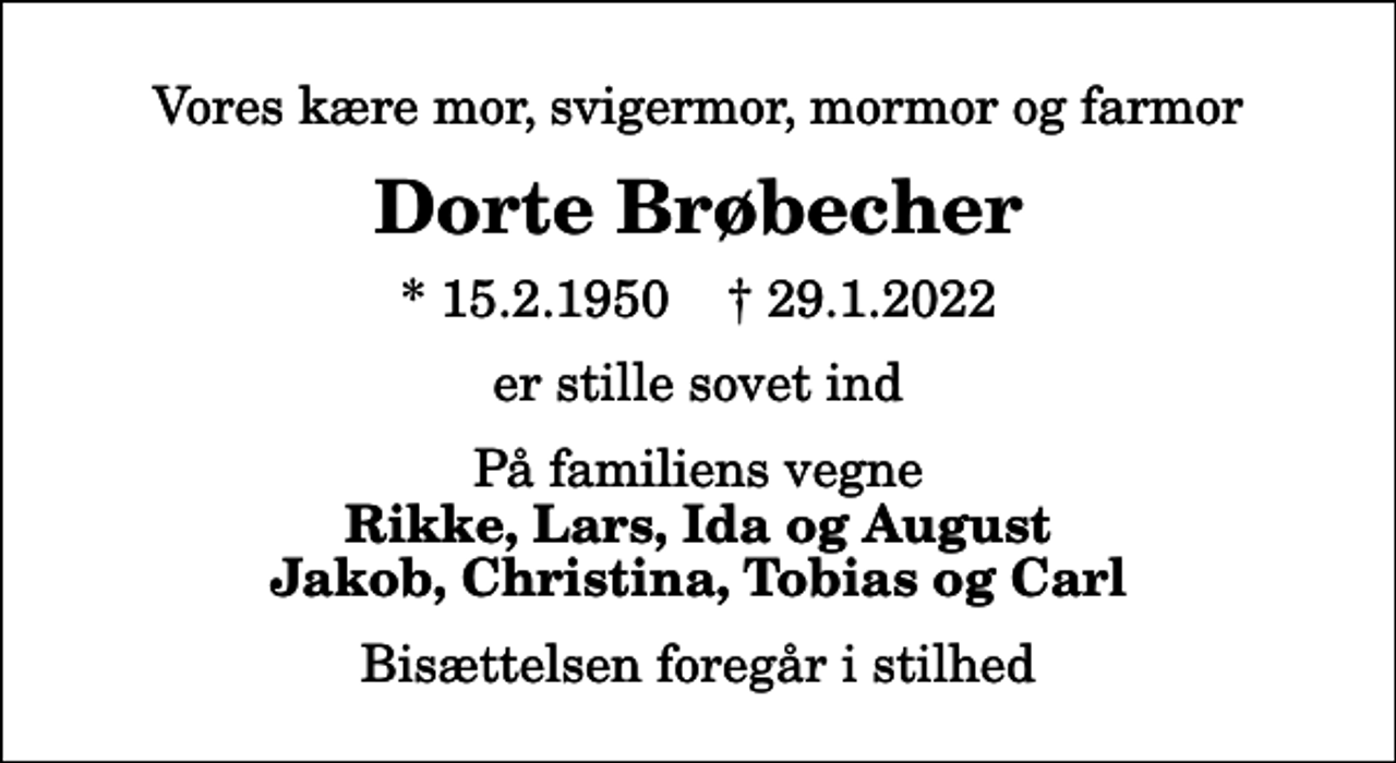 <p>Vores kære mor, svigermor, mormor og farmor<br />Dorte Brøbecher<br />* 15.2.1950 ✝ 29.1.2022<br />er stille sovet ind<br />På familiens vegne<br />Rikke, Lars, Ida og August Jakob, Christina, Tobias og Carl<br />Bisættelsen foregår i stilhed</p>