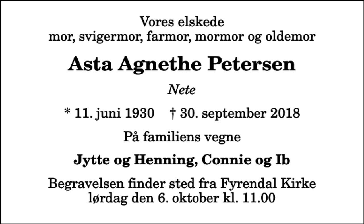 <p>Vores elskede mor, svigermor, farmor, mormor og oldemor<br />Asta Agnethe Petersen<br />Nete<br />* 11. juni 1930 ✝ 30. september 2018<br />På familiens vegne<br />Jytte og Henning, Connie og Ib<br />Begravelsen finder sted fra Fyrendal Kirke lørdag den 6. oktober kl. 11.00</p>