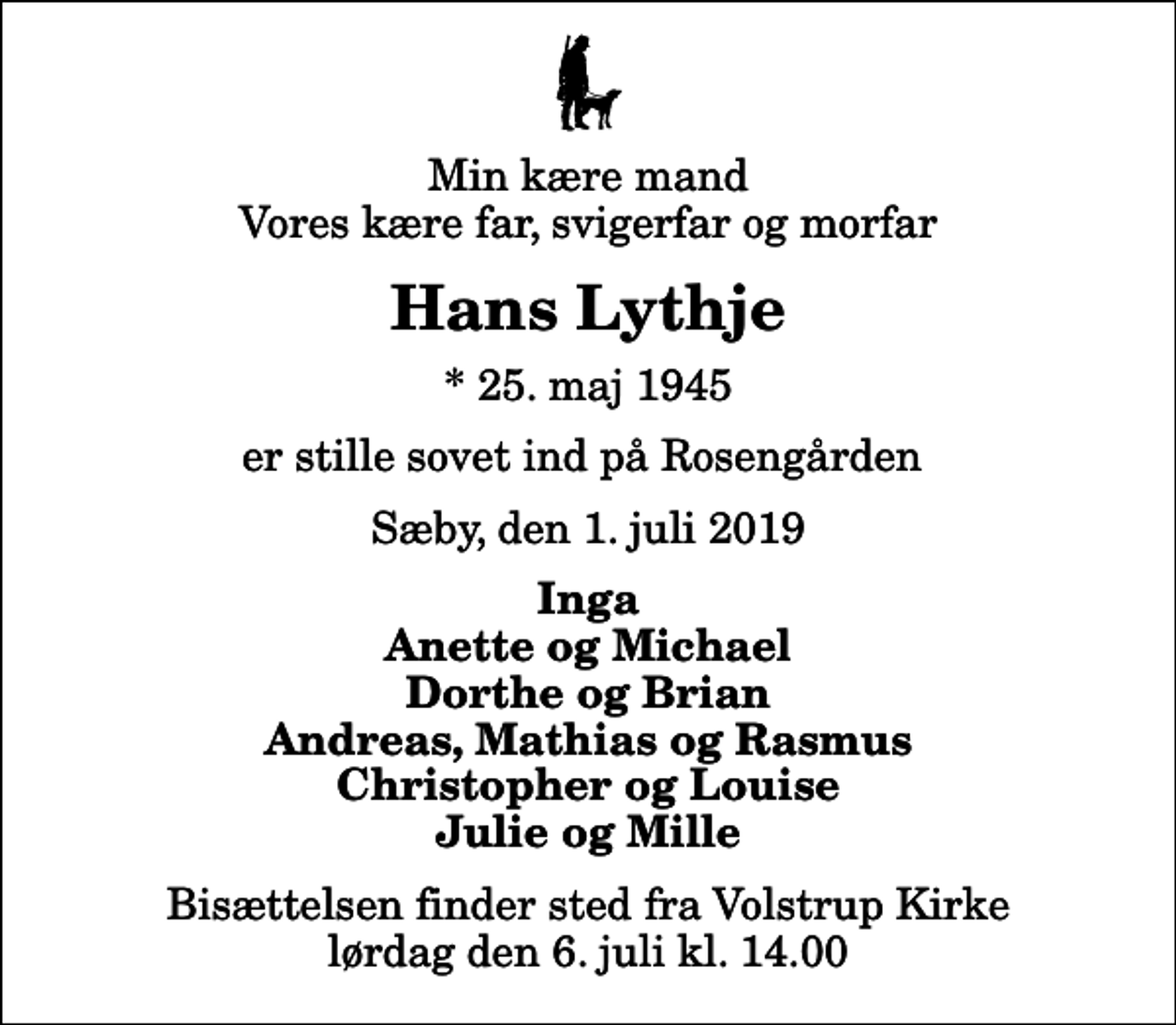 <p>Min kære mand Vores kære far, svigerfar og morfar<br />Hans Lythje<br />* 25. maj 1945<br />er stille sovet ind på Rosengården<br />Sæby, den 1. juli 2019<br />Inga Anette og Michael Dorthe og Brian Andreas, Mathias og Rasmus Christopher og Louise Julie og Mille<br />Bisættelsen finder sted fra Volstrup Kirke lørdag den 6. juli kl. 14.00</p>