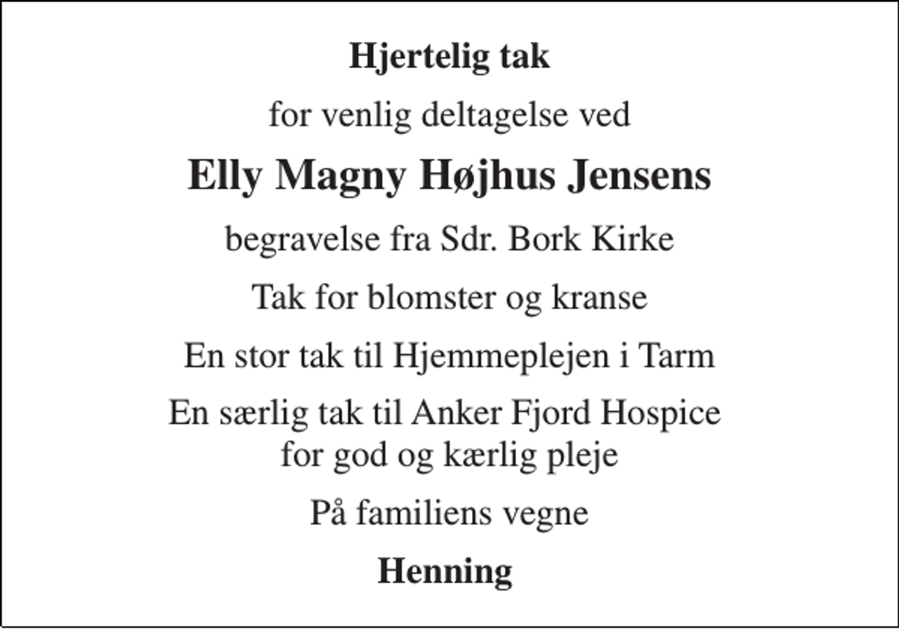 <p>Hjertelig tak<br />for venlig deltagelse ved<br />Elly Magny Højhus Jensens<br />begravelse fra Sdr. Bork Kirke<br />Tak for blomster og kranse<br />En stor tak til Hjemmeplejen i Tarm<br />En særlig tak til Anker Fjord Hospice for god og kærlig pleje<br />På familiens vegne<br />Henning</p>