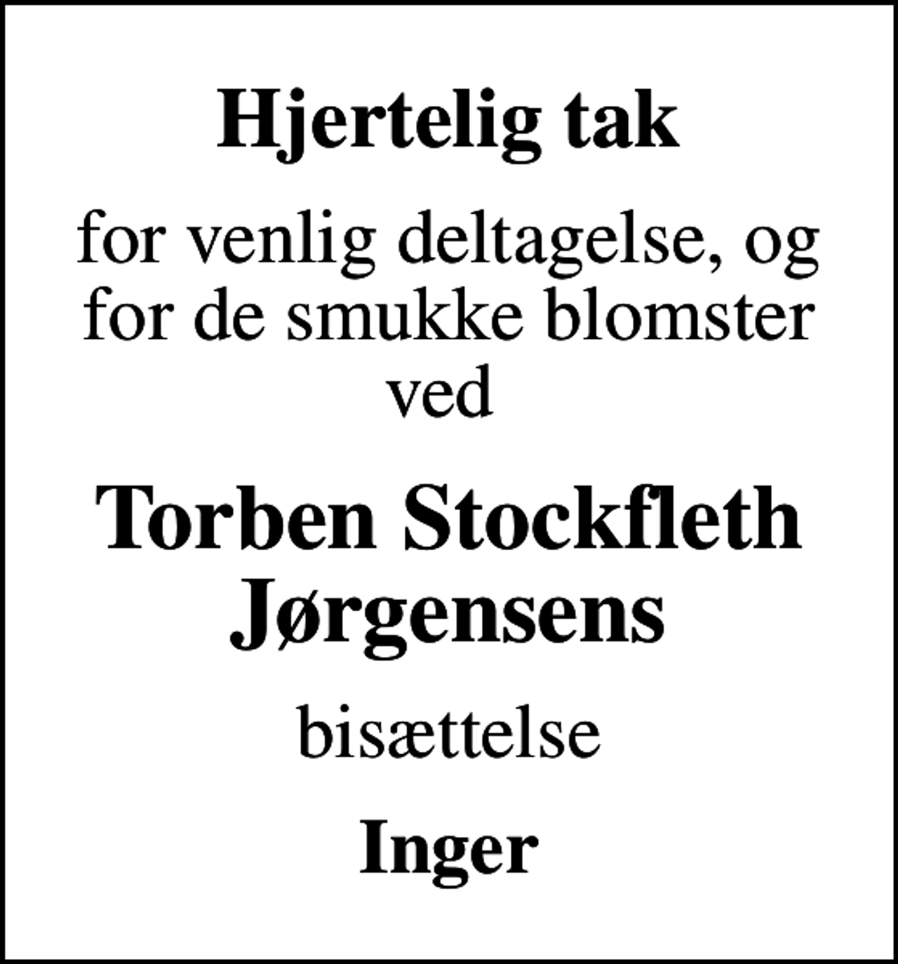 <p>Hjertelig tak<br />for venlig deltagelse, og for de smukke blomster ved<br />Torben Stockfleth Jørgensens<br />bisættelse<br />Inger</p>