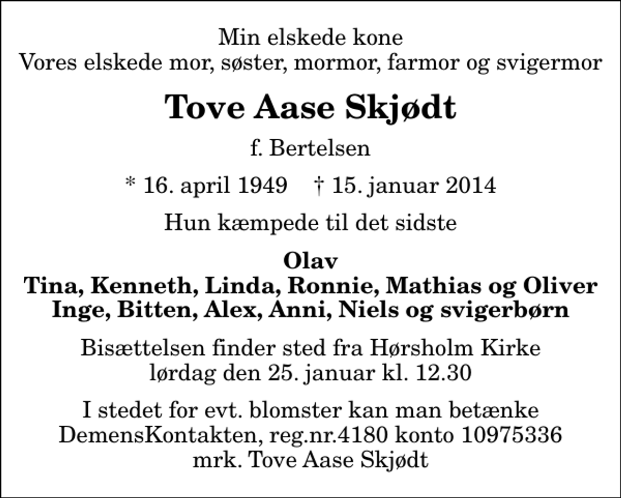 <p>Min elskede kone Vores elskede mor, søster, mormor, farmor og svigermor<br />Tove Aase Skjødt<br />f. Bertelsen<br />* 16. april 1949 ✝ 15. januar 2014<br />Hun kæmpede til det sidste<br />Olav Tina, Kenneth, Linda, Ronnie, Mathias og Oliver Inge, Bitten, Alex, Anni, Niels og svigerbørn<br />Bisættelsen finder sted fra Hørsholm Kirke lørdag den 25. januar kl. 12.30<br />I stedet for evt. blomster kan man betænke<br />DemensKontakten reg.nr.4180konto10975336mrk. Tove Aase<br />Skjødt</p>