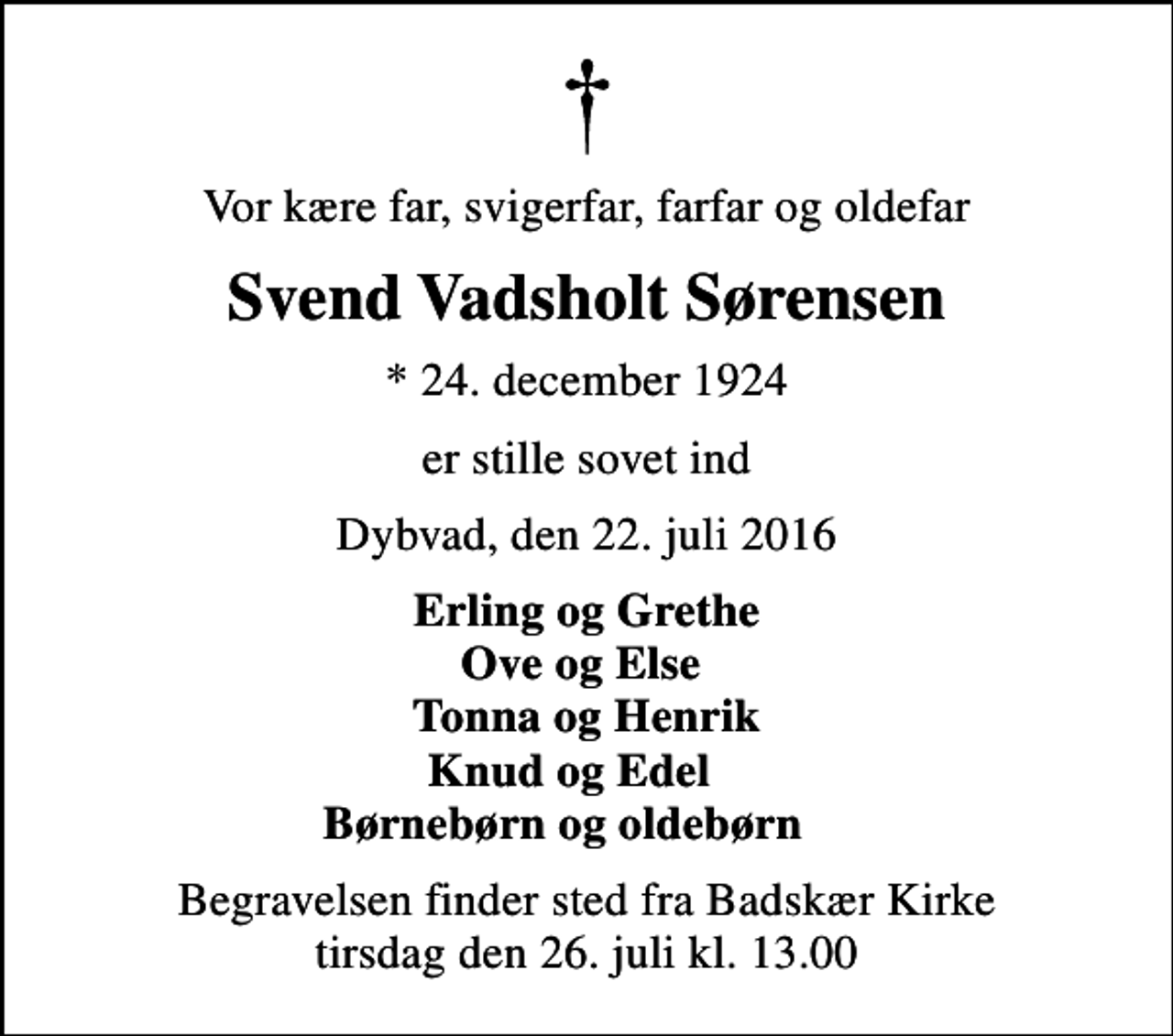 <p>Vor kære far, svigerfar, farfar og oldefar<br />Svend Vadsholt Sørensen<br />* 24. december 1924<br />er stille sovet ind<br />Dybvad, den 22. juli 2016<br />Erling og Grethe Ove og Else Tonna og Henrik Knud og Edel Børnebørn og oldebørn<br />Begravelsen finder sted fra Badskær Kirke tirsdag den 26. juli kl. 13.00</p>