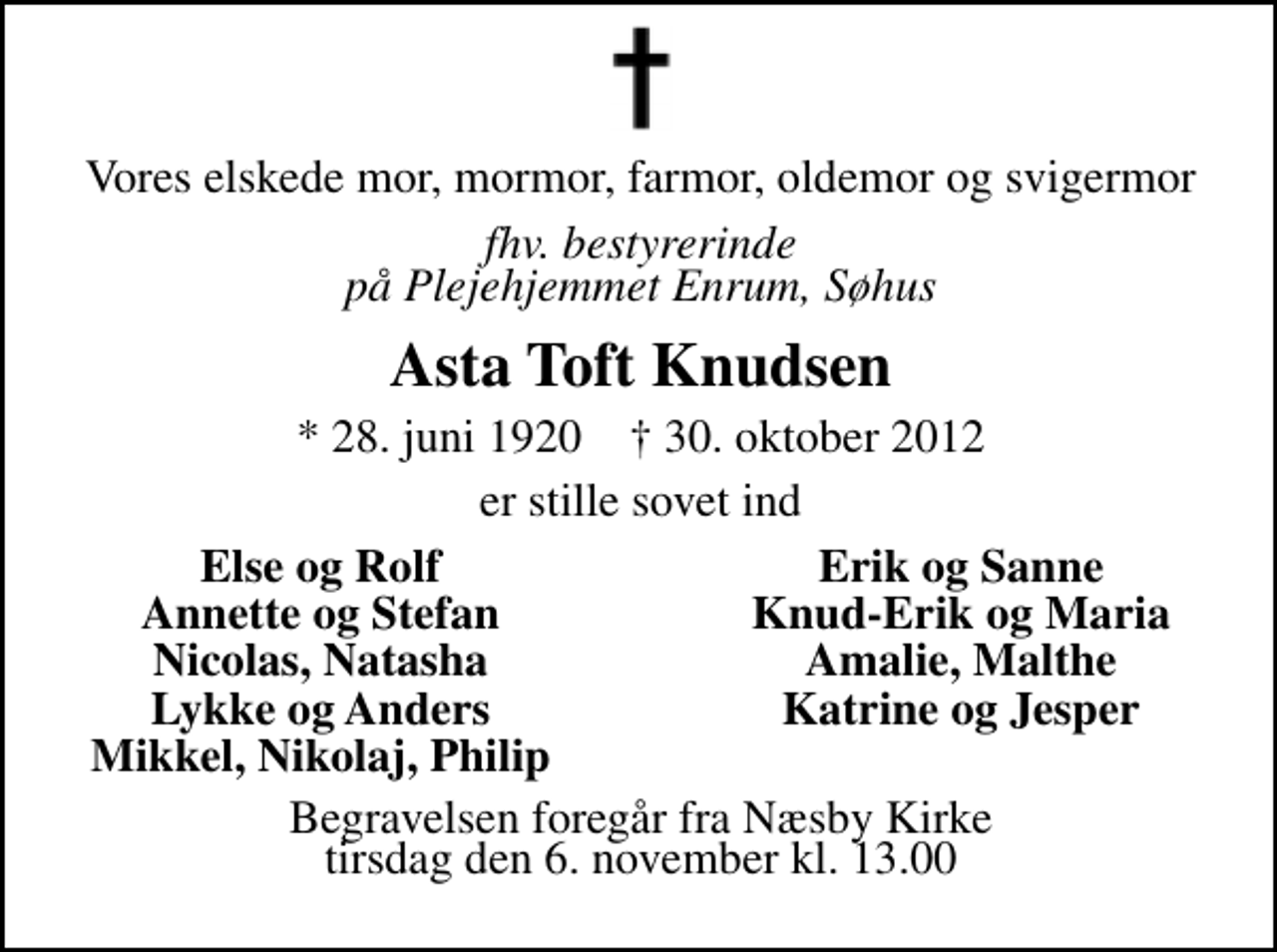 <p>Vores elskede mor, mormor, farmor, oldemor og svigermor<br />Fhv. bestyrerinde på Plejehjemmet Enrum, Søhus<br />Asta Toft Knudsen<br />* 28. juni 1920 ✝ 30. oktober 2012<br />er stille sovet ind<br />Else og Rolf<br />Erik og Sanne<br />Anette og Stefan<br />Knud Erik og Maria<br />Nicolas, Natascha<br />Amalie, Malthe<br />Lykke og Anders<br />Katrine og Jesper<br />Mikkel, Nikolaj, Phili<br />Begravelsen foregår fra Næsby Kirke tirsdag den 6. november kl. 13.00</p>