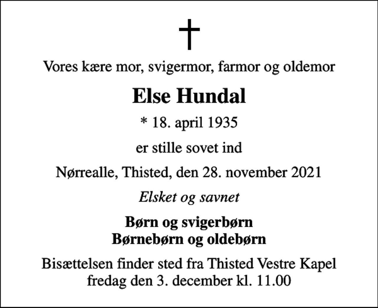 <p>Vores kære mor, svigermor, farmor og oldemor<br />Else Hundal<br />* 18. april 1935<br />er stille sovet ind<br />Nørrealle, Thisted, den 28. november 2021<br />Elsket og savnet<br />Børn og svigerbørn Børnebørn og oldebørn<br />Bisættelsen finder sted fra Thisted Vestre Kapel fredag den 3. december kl. 11.00</p>