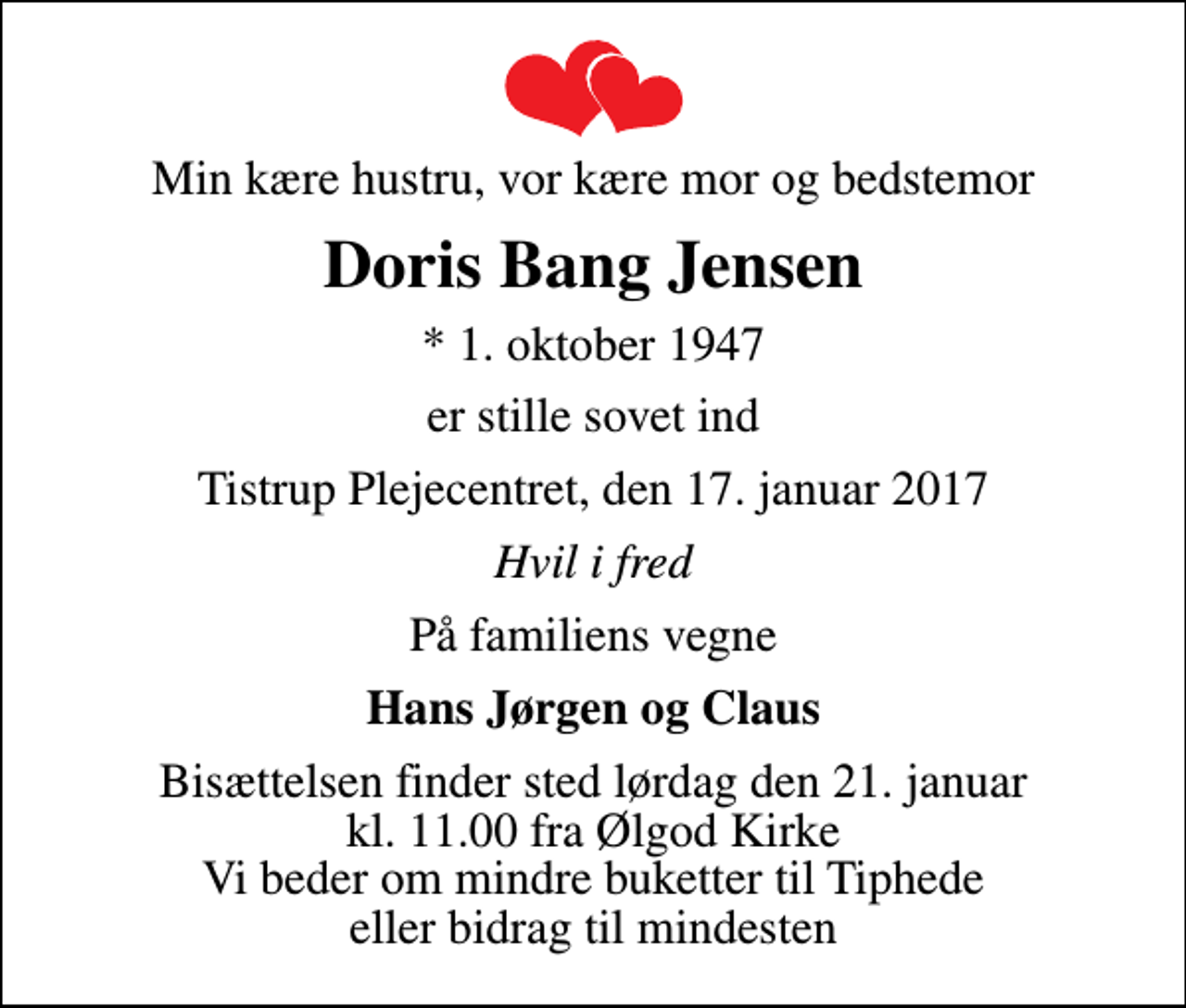 <p>Min kære hustru, vor kære mor og bedstemor<br />Doris Bang Jensen<br />* 1. oktober 1947<br />er stille sovet ind<br />Tistrup Plejecentret, den 17. januar 2017<br />Hvil i fred<br />På familiens vegne<br />Hans Jørgen og Claus<br />Bisættelsen finder sted lørdag den 21. januar kl. 11.00 fra Ølgod Kirke Vi beder om mindre buketter til Tiphede eller bidrag til mindesten</p>