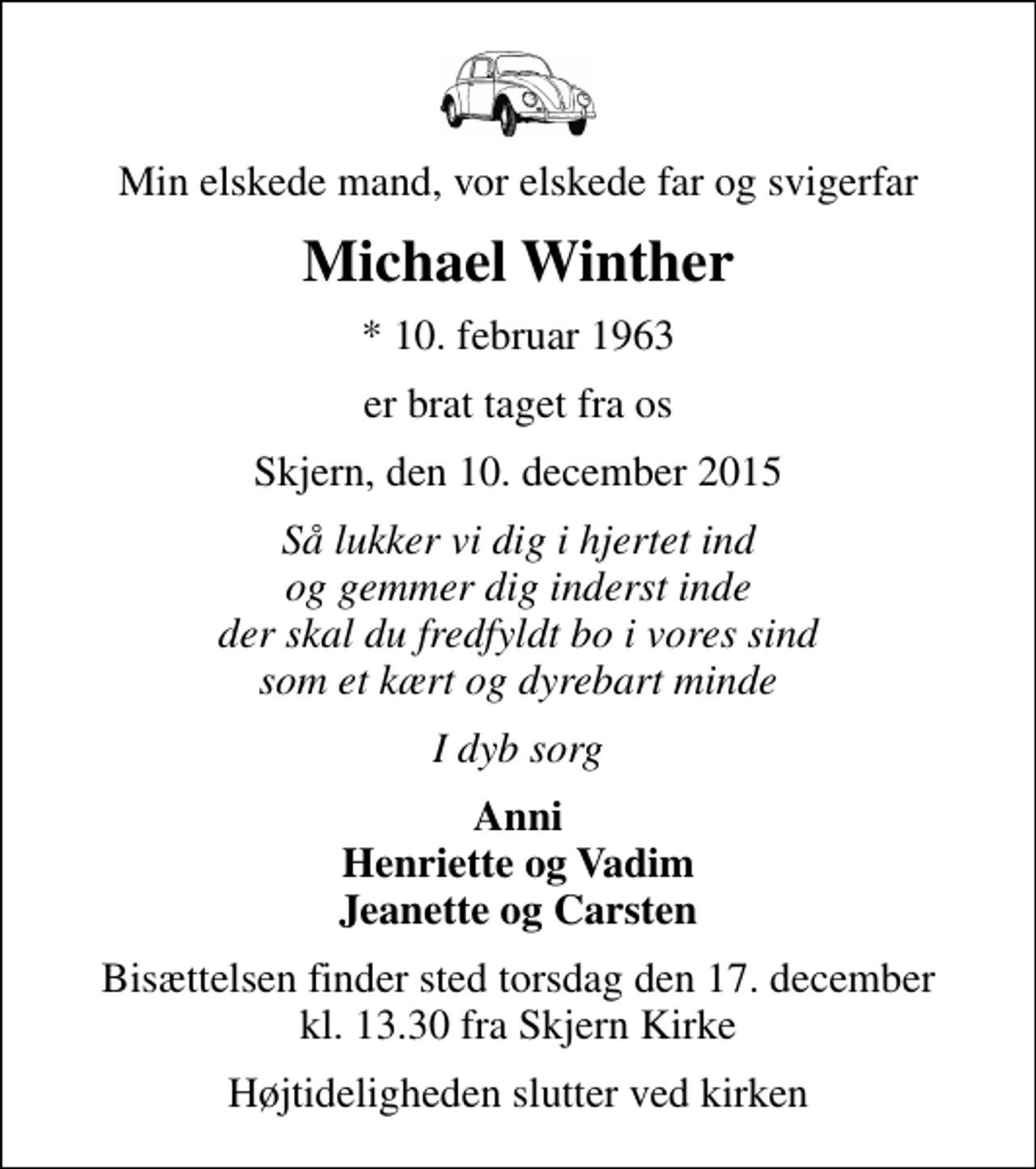 <p>Min elskede mand, vor elskede far og svigerfar<br />Michael Winther<br />* 10. februar 1963<br />er brat taget fra os<br />Skjern, den 10. december 2015<br />Så lukker vi dig i hjertet ind og gemmer dig inderst inde der skal du fredfyldt bo i vores sind som et kært og dyrebart minde<br />I dyb sorg<br />Anni Henriette og Vadim Jeanette og Carsten<br />Bisættelsen finder sted torsdag den 17. december kl. 13.30 fra Skjern Kirke<br />Højtideligheden slutter ved kirken</p>