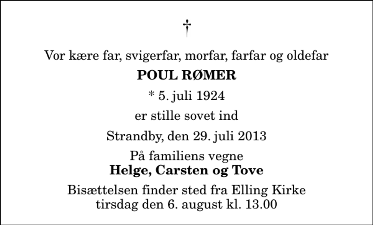 <p>Vor kære far, svigerfar, morfar, farfar og oldefar<br />Poul Rømer<br />* 5. juli 1924<br />er stille sovet ind<br />Strandby, den 29. juli 2013<br />På familiens vegne<br />Helge, Carsten og Tove<br />Bisættelsen finder sted fra Elling Kirke tirsdag den 6. august kl. 13.00</p>