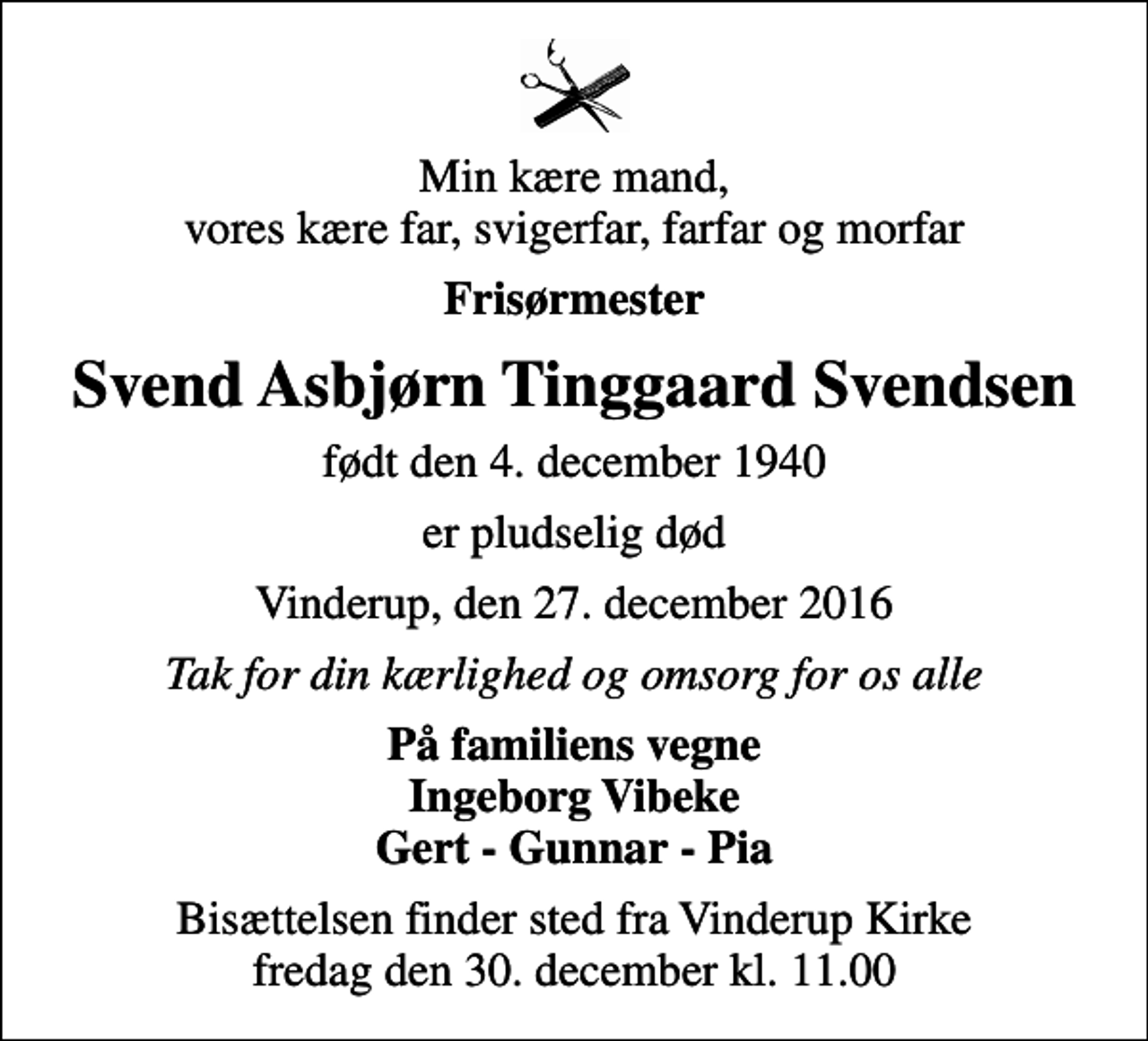 <p>Min kære mand, vores kære far, svigerfar, farfar og morfar<br />Frisørmester<br />Svend Asbjørn Tinggaard Svendsen<br />født den 4. december 1940<br />er pludselig død<br />Vinderup, den 27. december 2016<br />Tak for din kærlighed og omsorg for os alle<br />På familiens vegne Ingeborg Vibeke Gert - Gunnar - Pia<br />Bisættelsen finder sted fra Vinderup Kirke fredag den 30. december kl. 11.00</p>