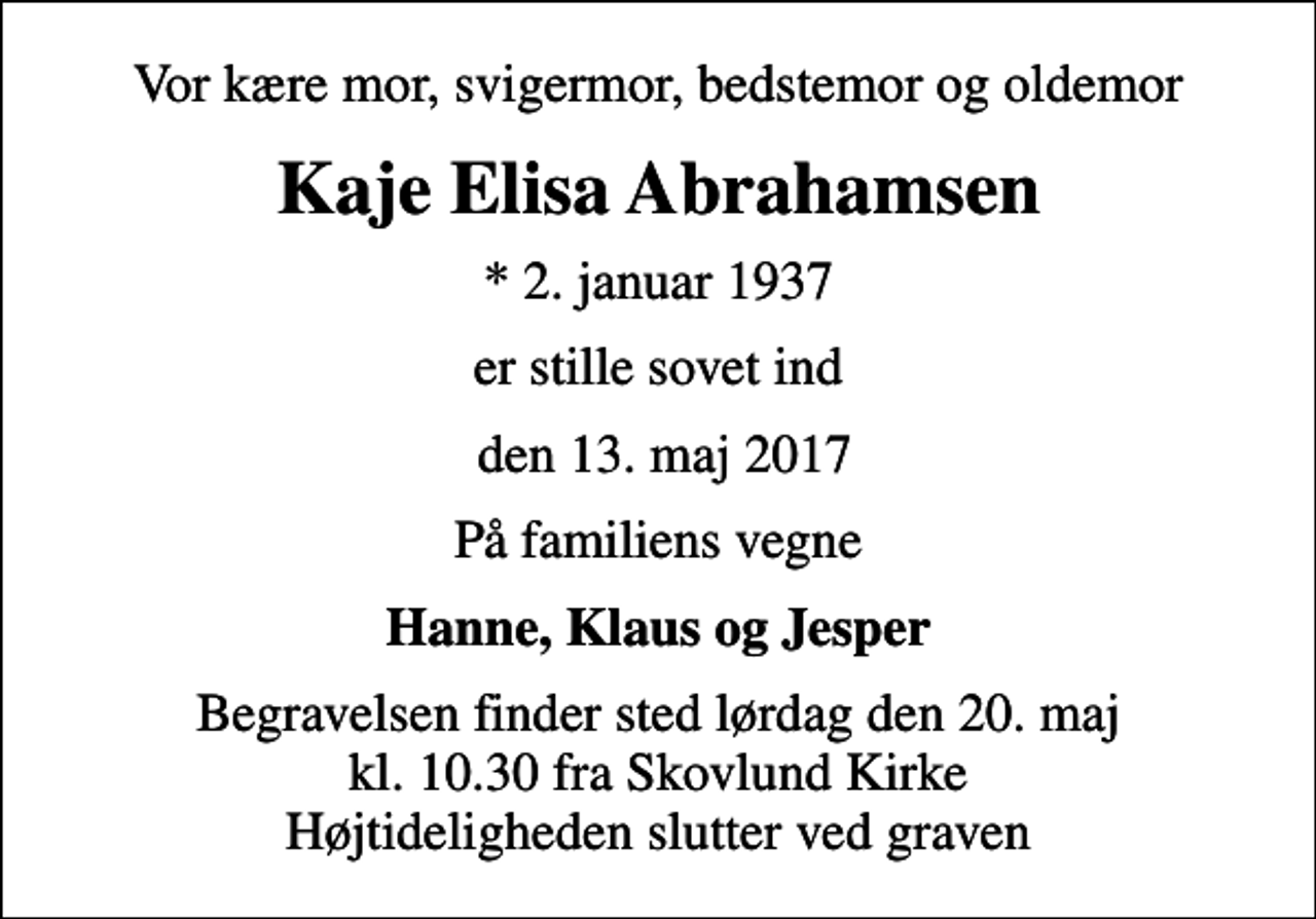 <p>Vor kære mor, svigermor, bedstemor og oldemor<br />Kaje Elisa Abrahamsen<br />* 2. januar 1937<br />er stille sovet ind<br />den 13. maj 2017<br />På familiens vegne<br />Hanne, Klaus og Jesper<br />Begravelsen finder sted lørdag den 20. maj kl. 10.30 fra Skovlund Kirke Højtideligheden slutter ved graven</p>