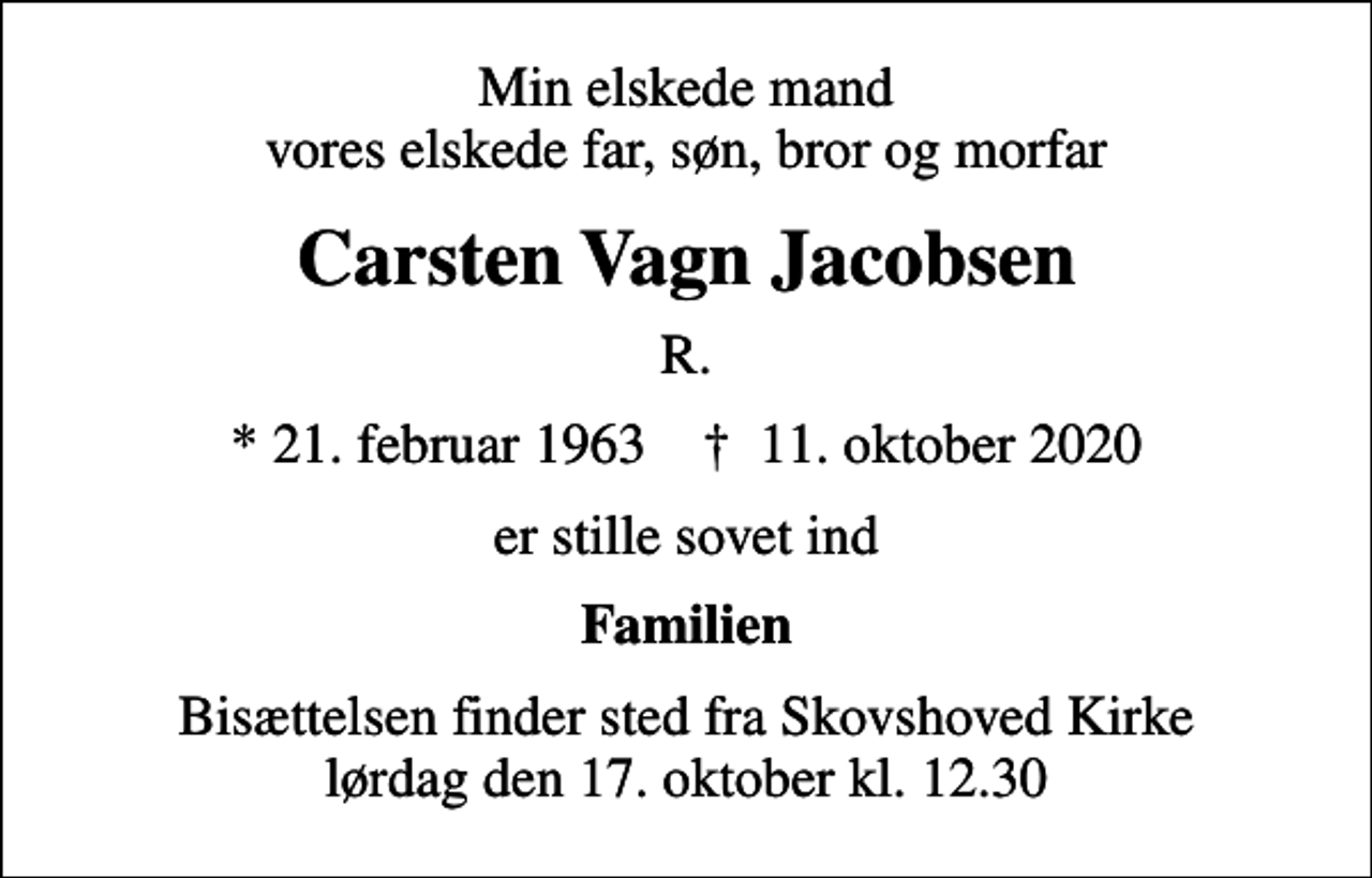 <p>Min elskede mand vores elskede far, søn, bror og morfar<br />Carsten Vagn Jacobsen<br />R.<br />* 21. februar 1963 ✝ 11. oktober 2020<br />er stille sovet ind<br />Familien<br />Bisættelsen finder sted fra Skovshoved Kirke lørdag den 17. oktober kl. 12.30</p>