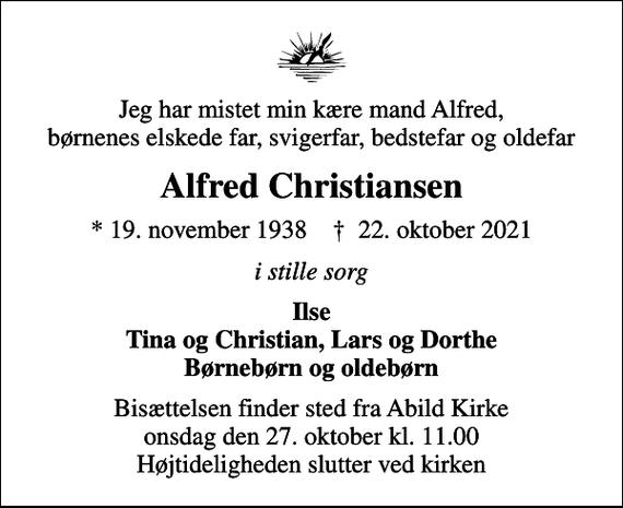 <p>Jeg har mistet min kære mand Alfred, børnenes elskede far, svigerfar, bedstefar og oldefar<br />Alfred Christiansen<br />* 19. november 1938 ✝ 22. oktober 2021<br />i stille sorg<br />Ilse Tina og Christian, Lars og Dorthe Børnebørn og oldebørn<br />Bisættelsen finder sted fra Abild Kirke onsdag den 27. oktober kl. 11.00 Højtideligheden slutter ved kirken</p>