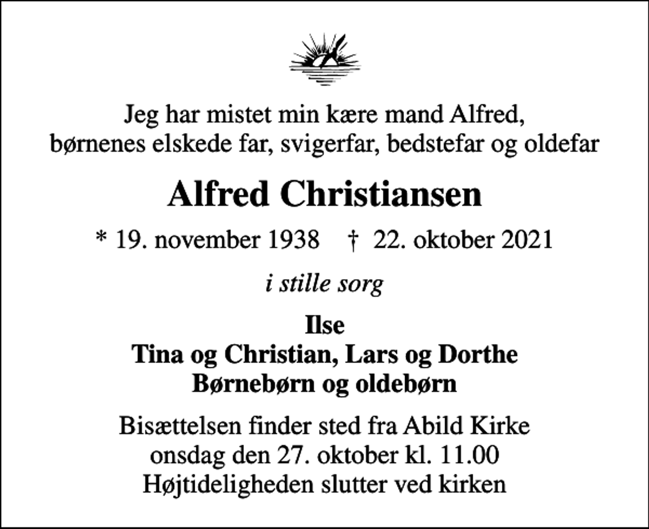 <p>Jeg har mistet min kære mand Alfred, børnenes elskede far, svigerfar, bedstefar og oldefar<br />Alfred Christiansen<br />* 19. november 1938 ✝ 22. oktober 2021<br />i stille sorg<br />Ilse Tina og Christian, Lars og Dorthe Børnebørn og oldebørn<br />Bisættelsen finder sted fra Abild Kirke onsdag den 27. oktober kl. 11.00 Højtideligheden slutter ved kirken</p>