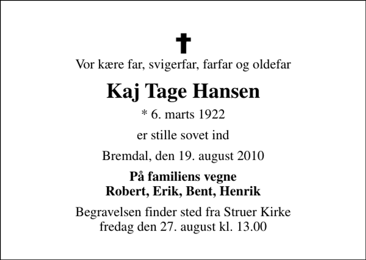 <p>Vor kære far, svigerfar, farfar og oldefar<br />Kaj Tage Hansen<br />* 6. marts 1922<br />er stille sovet ind<br />Bremdal, den 19. august 2010<br />På familiens vegne Robert, Erik, Bent, Henrik<br />Begravelsen finder sted fra Struer Kirke fredag den 27. august kl. 13.00</p>