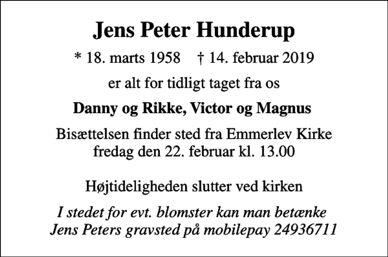 <p>Jens Peter Hunderup<br />* 18. marts 1958 ✝ 14. februar 2019<br />er alt for tidligt taget fra os<br />Danny og Rikke, Victor og Magnus<br />Bisættelsen finder sted fra Emmerlev Kirke fredag den 22. februar kl. 13.00 Højtideligheden slutter ved kirken<br />I stedet for evt. blomster kan man betænke Jens Peters gravsted på mobilepay 24936711</p>