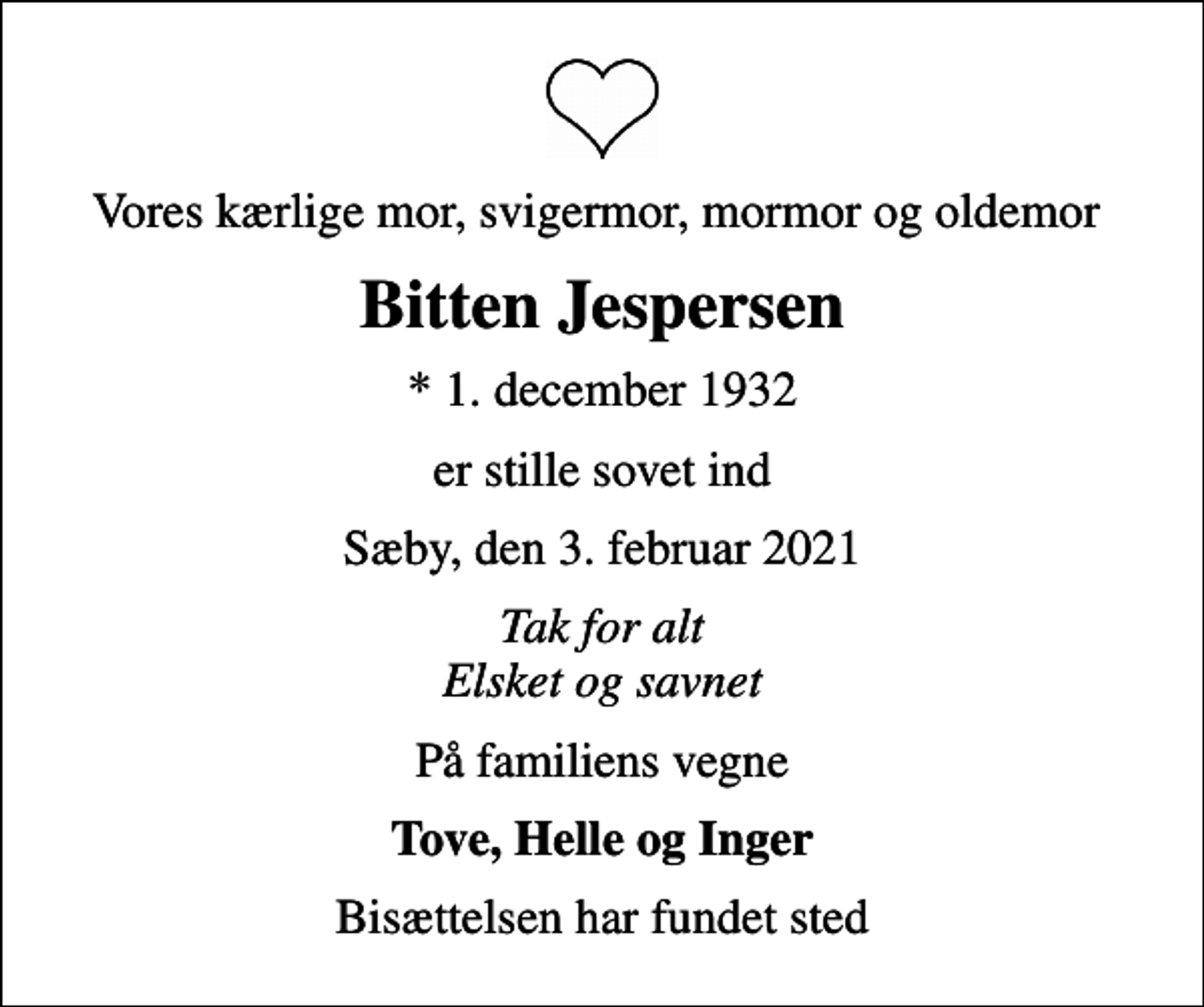 <p>Vores kærlige mor, svigermor, mormor og oldemor<br />Bitten Jespersen<br />* 1. december 1932<br />er stille sovet ind<br />Sæby, den 3. februar 2021<br />Tak for alt Elsket og savnet<br />På familiens vegne<br />Tove, Helle og Inger<br />Bisættelsen har fundet sted</p>