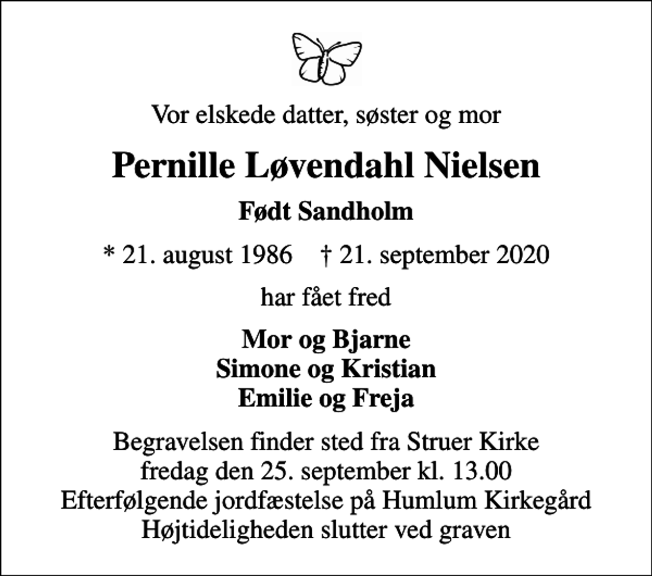 <p>Vor elskede datter, søster og mor<br />Pernille Løvendahl Nielsen<br />Født Sandholm<br />* 21. august 1986 ✝ 21. september 2020<br />har fået fred<br />Mor og Bjarne Simone og Kristian Emilie og Freja<br />Begravelsen finder sted fra Struer Kirke fredag den 25. september kl. 13.00 Efterfølgende jordfæstelse på Humlum Kirkegård Højtideligheden slutter ved graven</p>