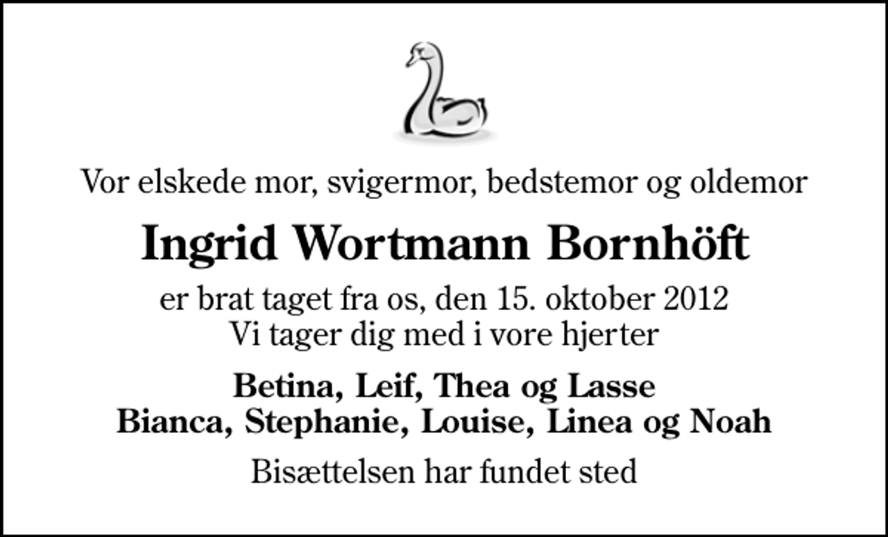 <p>Vor elskede mor, svigermor, bedstemor og oldemor<br />Ingrid Wortmann Bornhöft<br />er brat taget fra os, den 15. oktober 2012 Vi tager dig med i vore hjerter<br />Betina, Leif, Thea og Lasse Bianca, Stephanie, Louise, Linea og Noah<br />Bisættelsen har fundet sted</p>