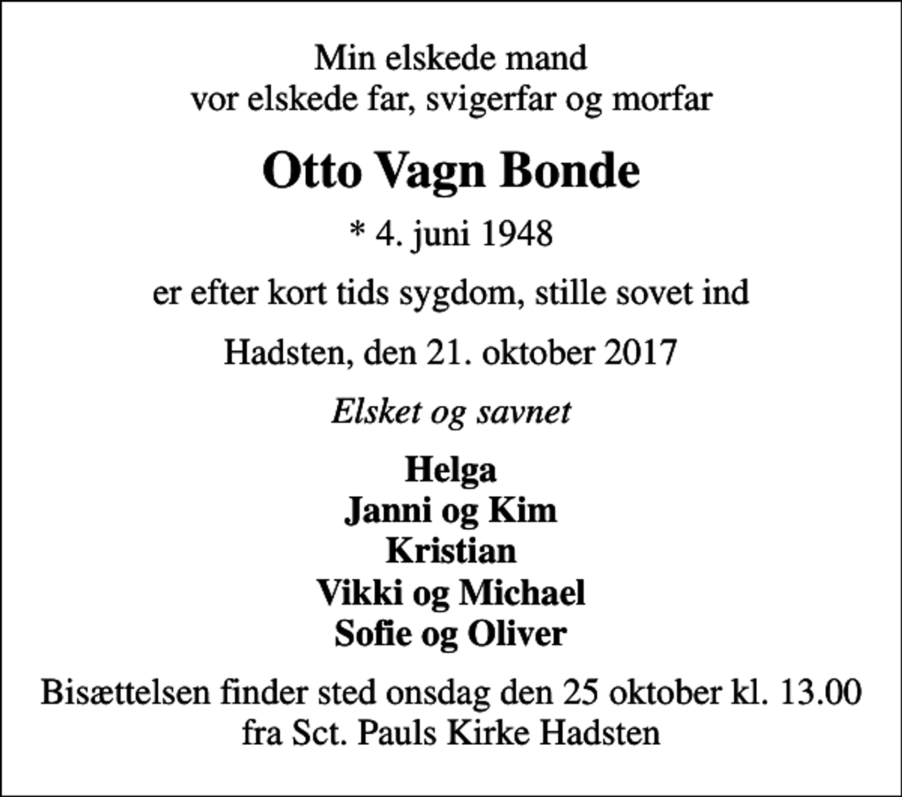 <p>Min elskede mand vor elskede far, svigerfar og morfar<br />Otto Vagn Bonde<br />* 4. juni 1948<br />er efter kort tids sygdom, stille sovet ind<br />Hadsten, den 21. oktober 2017<br />Elsket og savnet<br />Helga Janni og Kim Kristian Vikki og Michael Sofie og Oliver<br />Bisættelsen finder sted onsdag den 25 oktober kl. 13.00 fra Sct. Pauls Kirke Hadsten</p>