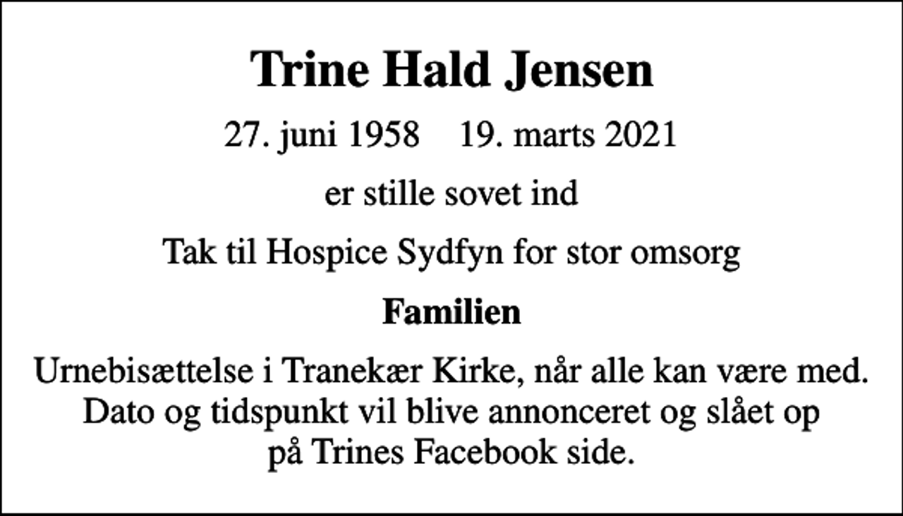 <p>Trine Hald Jensen<br />27. juni 1958 19. marts 2021<br />er stille sovet ind<br />Tak til Hospice Sydfyn for stor omsorg<br />Familien<br />Urnebisættelse i Tranekær Kirke, når alle kan være med. Dato og tidspunkt vil blive annonceret og slået op på Trines Facebook side.</p>