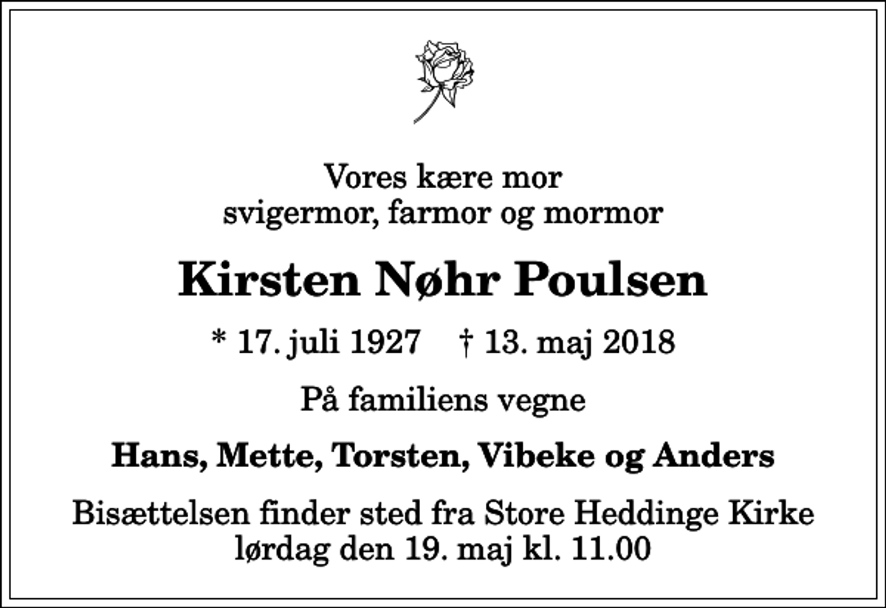 <p>Vores kære mor svigermor, farmor og mormor<br />Kirsten Nøhr Poulsen<br />* 17. juli 1927 ✝ 13. maj 2018<br />På familiens vegne<br />Hans, Mette, Torsten, Vibeke og Anders<br />Bisættelsen finder sted fra Store Heddinge Kirke lørdag den 19. maj kl. 11.00</p>