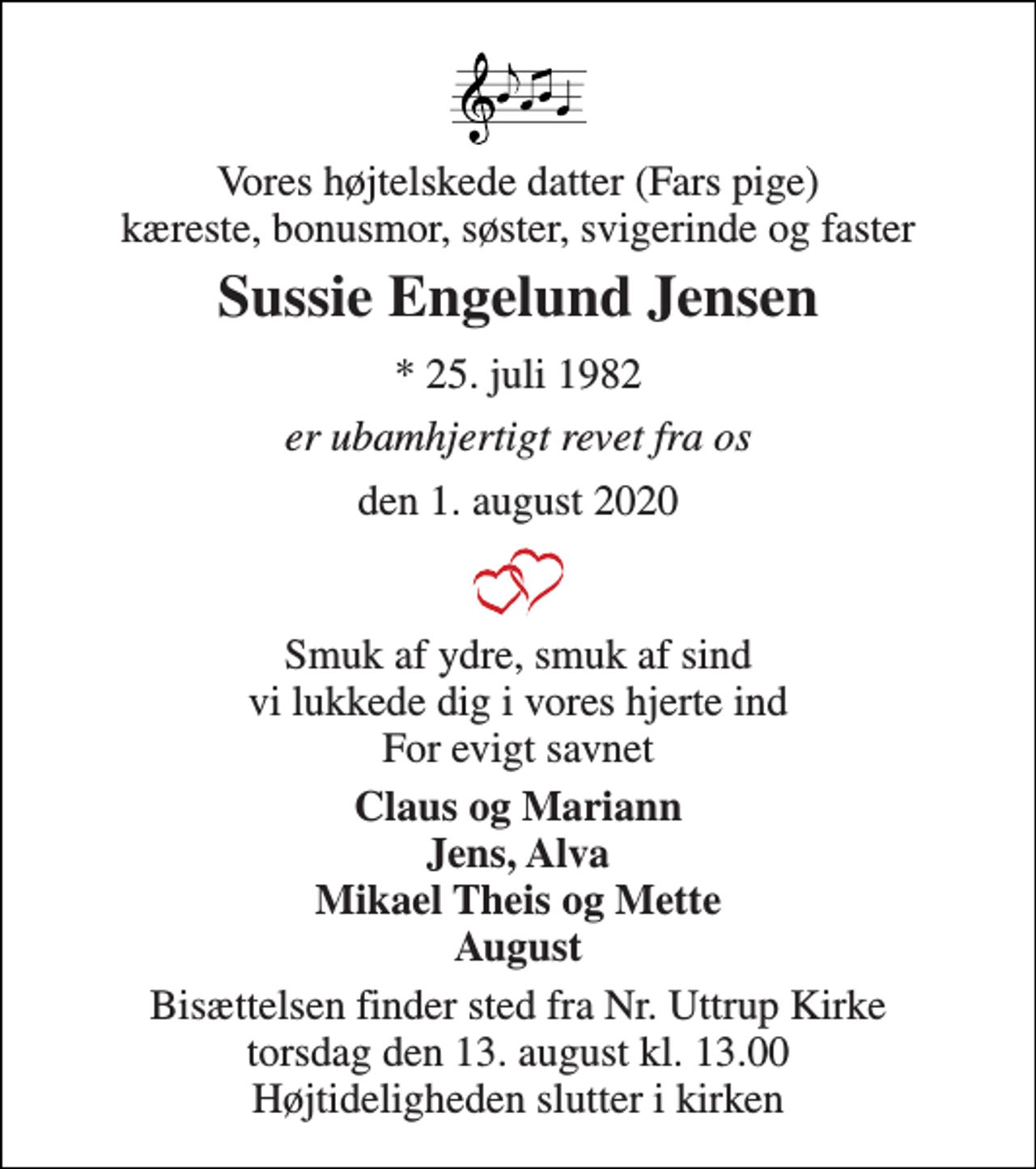 <p>Vores højtelskede datter (Fars pige) kæreste, bonusmor, søster, svigerinde og faster<br />Sussie Engelund Jensen<br />*​ 25. juli 1982<br />er ubamhjertigt revet fra os<br />den 1. august 2020<br />Smuk af ydre, smuk af sind vi lukkede dig i vores hjerte ind For evigt savnet<br />Claus og Mariann Jens, Alva Mikael Theis og Mette August<br />Bisættelsen finder sted fra Nr. Uttrup Kirke torsdag den 13. august kl. 13.00 Højtideligheden slutter i kirken</p>
