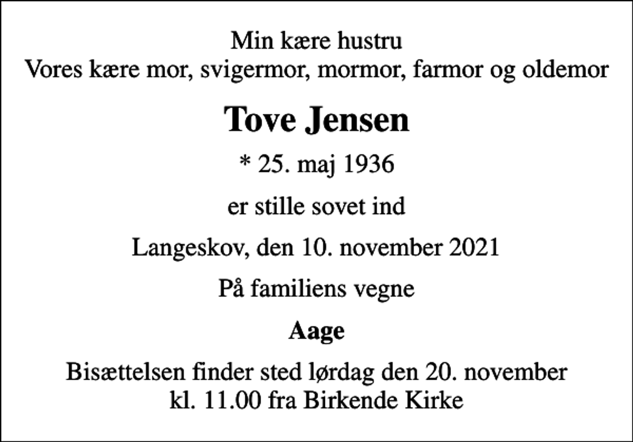 <p>Min kære hustru Vores kære mor, svigermor, mormor, farmor og oldemor<br />Tove Jensen<br />* 25. maj 1936<br />er stille sovet ind<br />Langeskov, den 10. november 2021<br />På familiens vegne<br />Aage<br />Bisættelsen finder sted lørdag den 20. november kl. 11.00 fra Birkende Kirke</p>