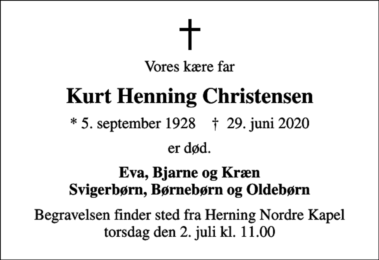<p>Vores kære far<br />Kurt Henning Christensen<br />* 5. september 1928 ✝ 29. juni 2020<br />er død.<br />Eva, Bjarne og Kræn Svigerbørn, Børnebørn og Oldebørn<br />Begravelsen finder sted fra Herning Nordre Kapel torsdag den 2. juli kl. 11.00</p>