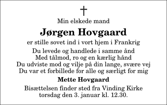 <p>Min elskede mand<br />Jørgen Hovgaard<br />er stille sovet ind i vort hjem i Frankrig<br />Du levede og handlede i samme ånd Med tålmod, ro og en kærlig hånd Du udviste mod og vilje på din lange, svære vej Du var et forbillede for alle og særligt for mig<br />Mette Hovgaard<br />Bisættelsen finder sted fra Vinding Kirke torsdag den 3. januar kl. 12.30</p>