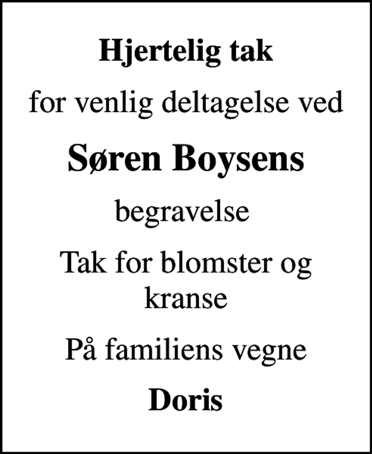 <p>Hjertelig tak<br />for venlig deltagelse ved<br />Søren Boysens<br />begravelse<br />Tak for blomster og kranse<br />På familiens vegne<br />Doris</p>