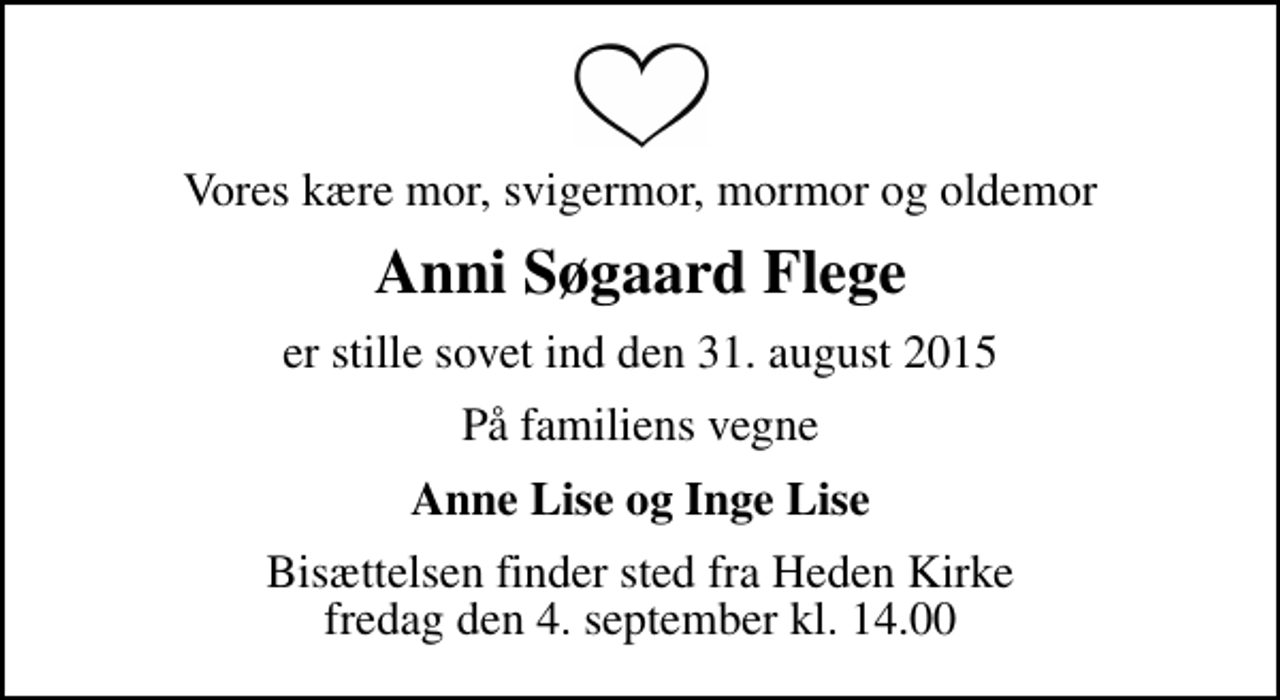 <p>Vores kære mor, svigermor, mormor og oldemor<br />Anni Søgaard Flege<br />er stille sovet ind den 31. august 2015<br />På familiens vegne<br />Anne Lise og Inge Lise<br />Bisættelsen finder sted fra Heden Kirke fredag den 4. september kl. 14.00</p>