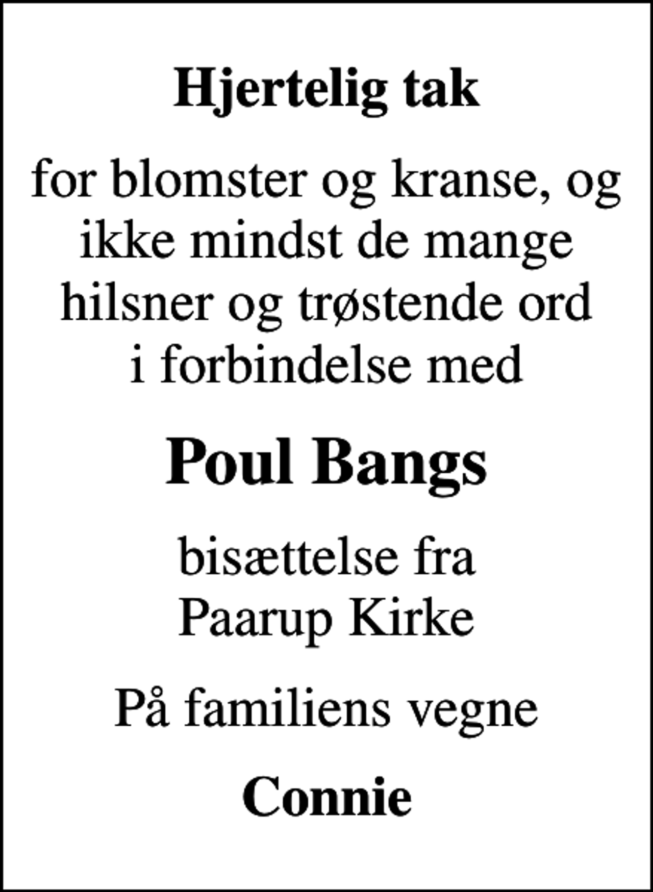 <p>Hjertelig tak<br />for blomster og kranse, og ikke mindst de mange hilsner og trøstende ord i forbindelse med<br />Poul Bangs<br />bisættelse fra Paarup Kirke<br />På familiens vegne<br />Connie</p>