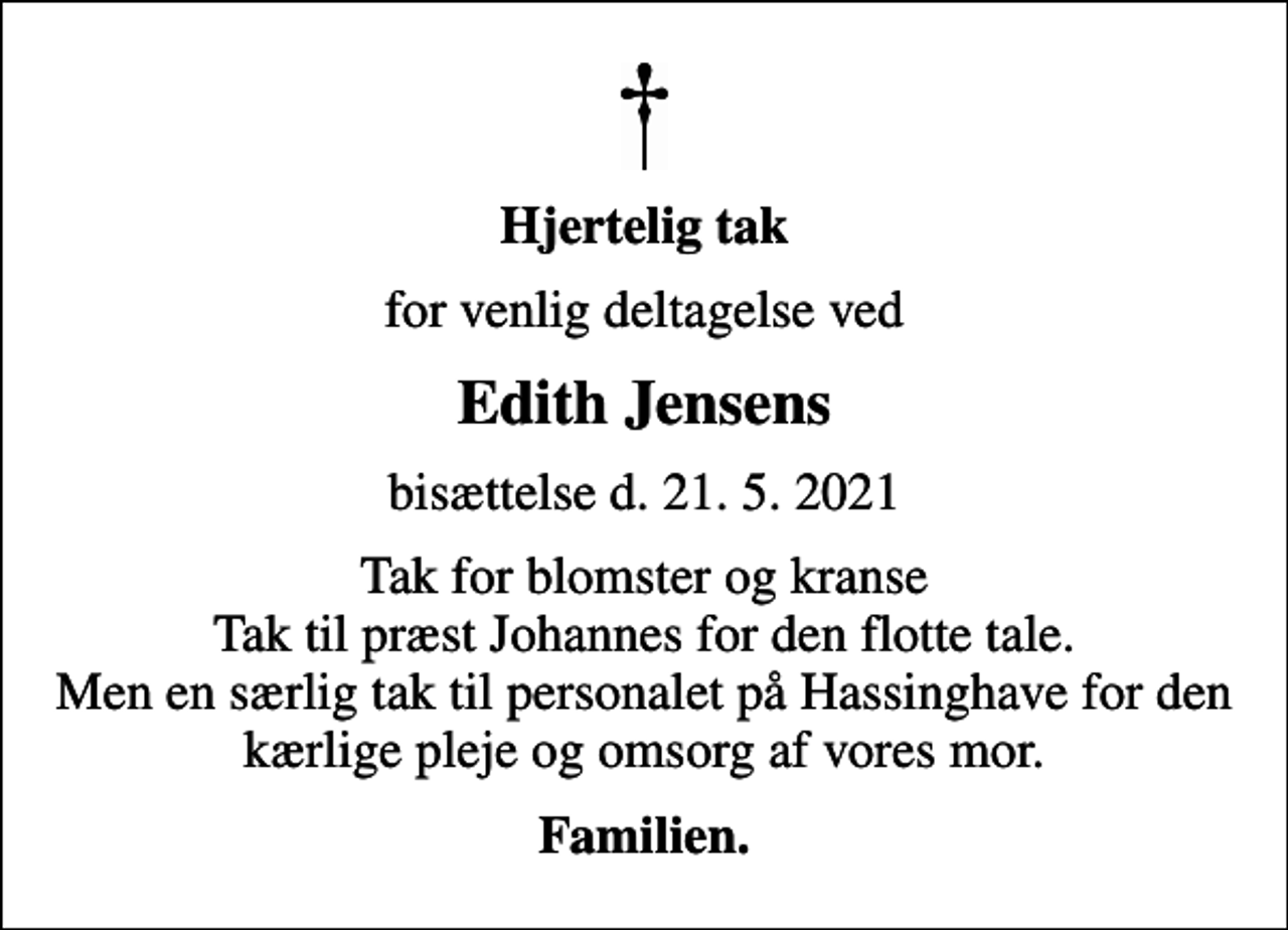 <p>Hjertelig tak<br />for venlig deltagelse ved<br />Edith Jensens<br />bisættelse d. 21. 5. 2021<br />Tak for blomster og kranse Tak til præst Johannes for den flotte tale. Men en særlig tak til personalet på Hassinghave for den kærlige pleje og omsorg af vores mor.<br />Familien.</p>