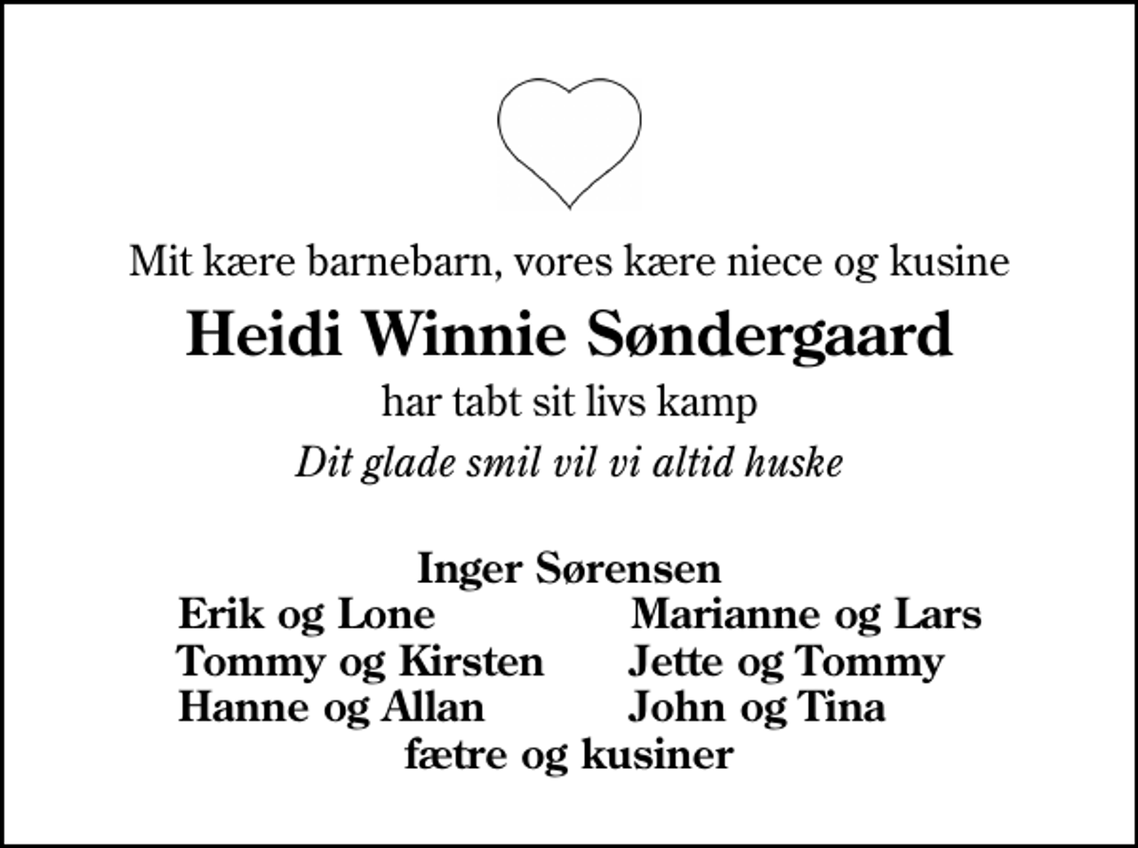 <p>Mit kære barnebarn, vores kære niece og kusine<br />Heidi Winnie Søndergaard<br />har tabt sit livs kamp<br />Dit glade smil vil vi altid huske<br />Inger Sørensen<br />Erik og Lone<br />Marianne og Lars<br />Tommy og Kirsten<br />Jette og Tommy<br />Hanne og Allan<br />John og Tina</p>