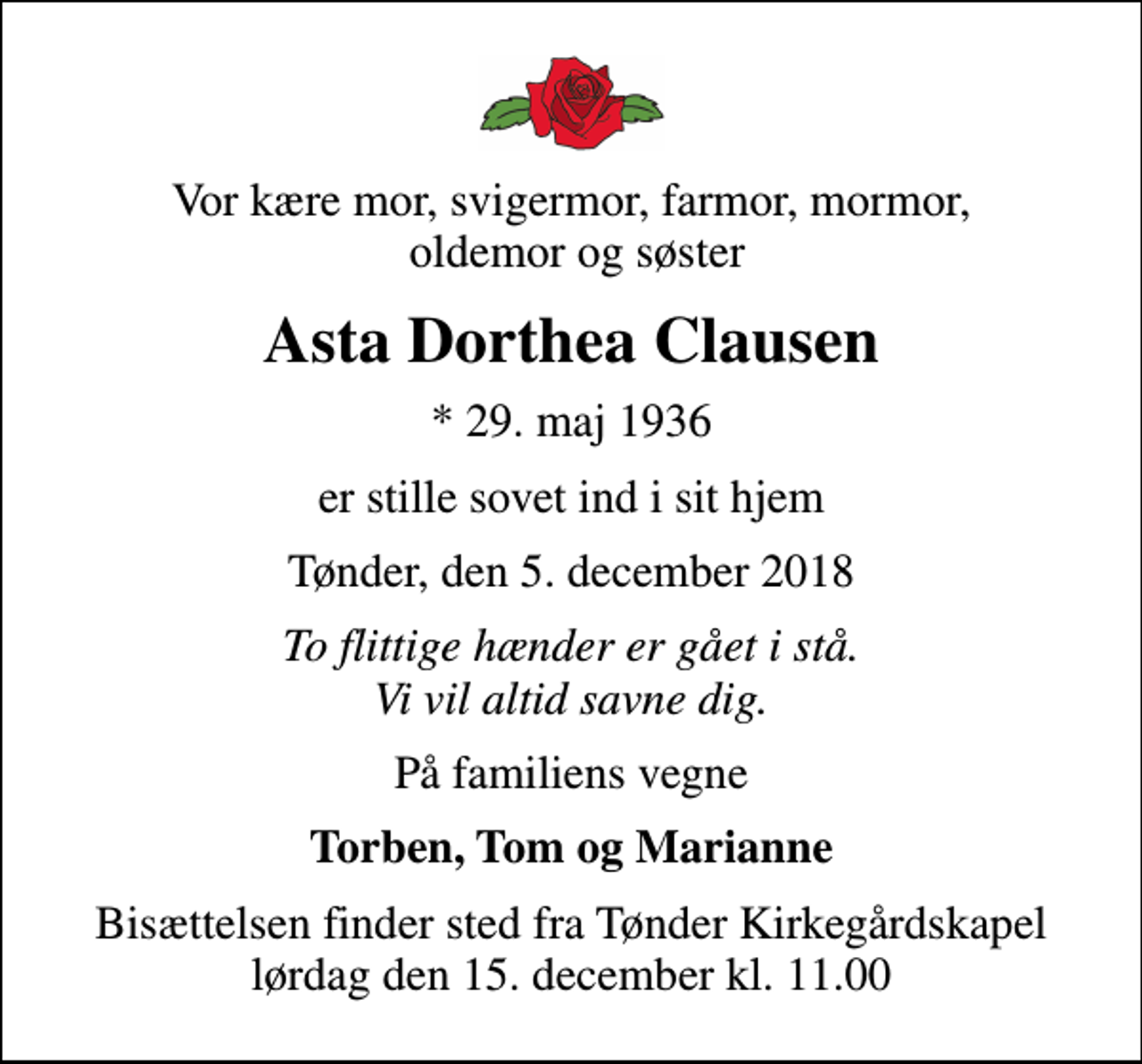 <p>Vor kære mor, svigermor, farmor, mormor, oldemor og søster<br />Asta Dorthea Clausen<br />* 29. maj 1936<br />er stille sovet ind i sit hjem<br />Tønder, den 5. december 2018<br />To flittige hænder er gået i stå. Vi vil altid savne dig.<br />På familiens vegne<br />Torben, Tom og Marianne<br />Bisættelsen finder sted fra Tønder Kirkegårdskapel lørdag den 15. december kl. 11.00</p>
