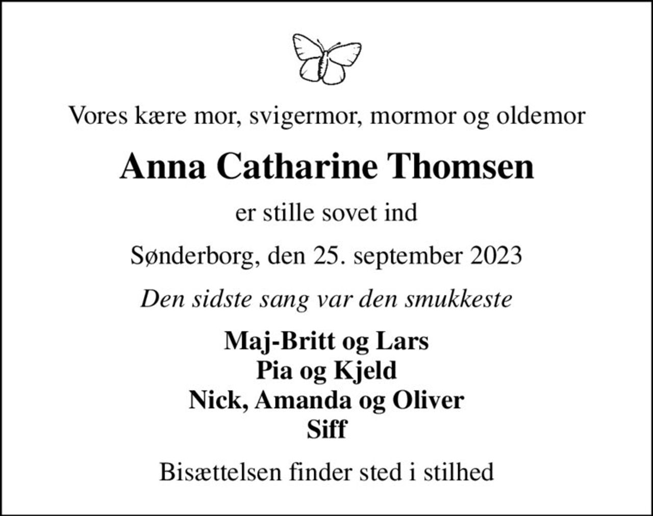 Vores kære mor, svigermor, mormor og oldemor
Anna Catharine Thomsen
er stille sovet ind
Sønderborg, den 25. september 2023
Den sidste sang var den smukkeste
Maj-Britt og Lars Pia og Kjeld Nick, Amanda og Oliver Siff
Bisættelsen finder sted i stilhed