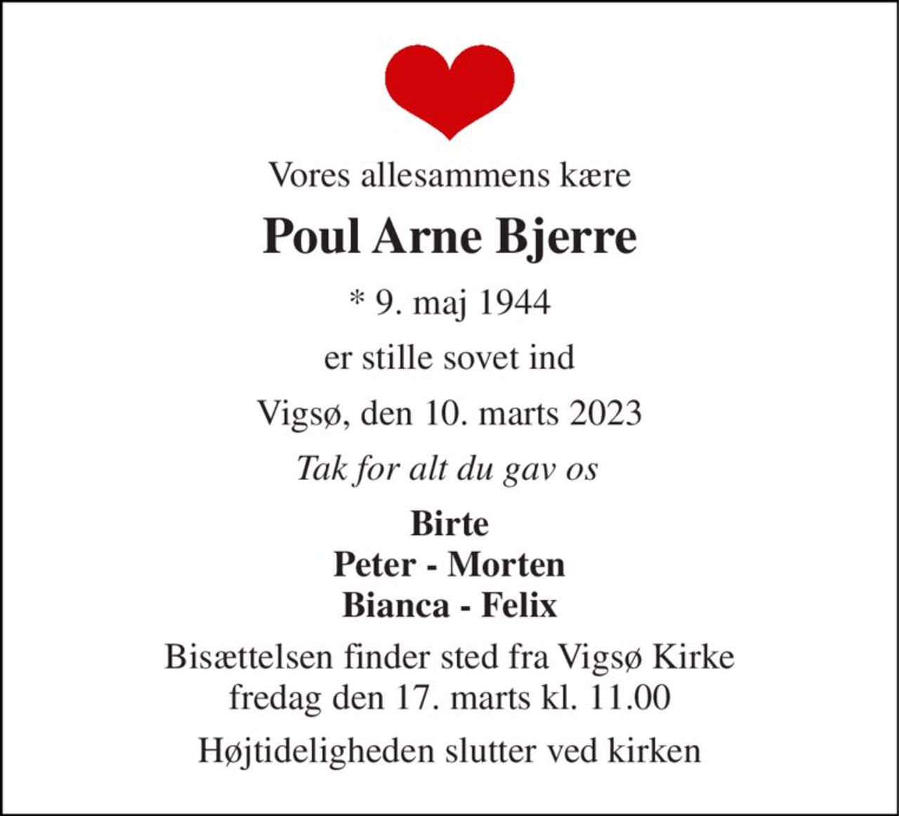 Vores allesammens kære 
Poul Arne Bjerre 
* 9. maj 1944 
er stille sovet ind 
Vigsø, den 10. marts 2023 
Tak for alt du gav os 
Birte Peter - Morten Bianca - Felix 
Bisættelsen finder sted fra Vigsø Kirke fredag den 17. marts kl. 11.00 
Højtideligheden slutter ved kirken