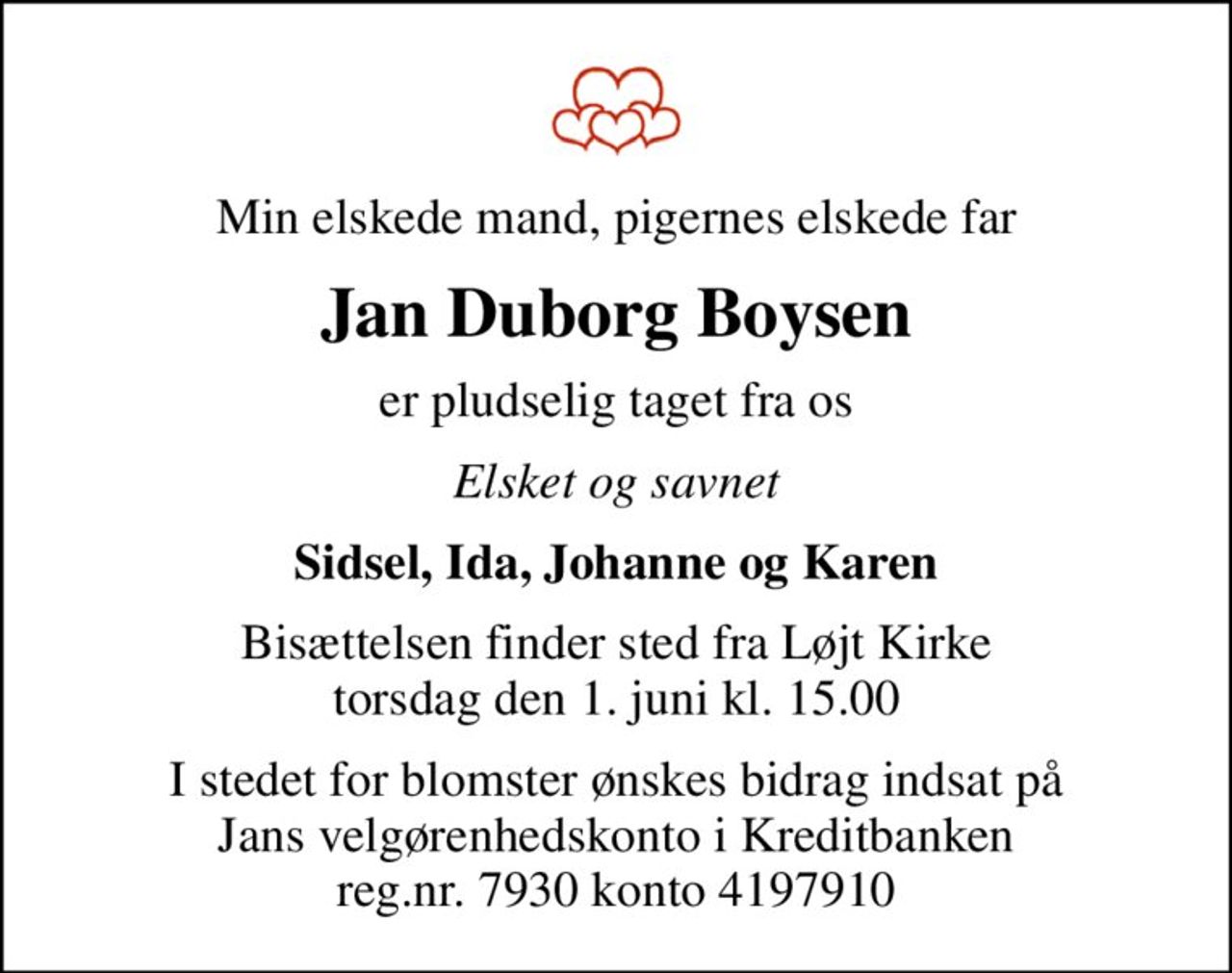 Min elskede mand, pigernes elskede far
Jan Duborg Boysen
er pludselig taget fra os
Elsket og savnet
Sidsel, Ida, Johanne og Karen
Bisættelsen finder sted fra Løjt Kirke  torsdag den 1. juni kl. 15.00 
I stedet for blomster ønskes bidrag indsat på Jans velgørenhedskonto i Kreditbanken reg.nr. 7930 konto 4197910