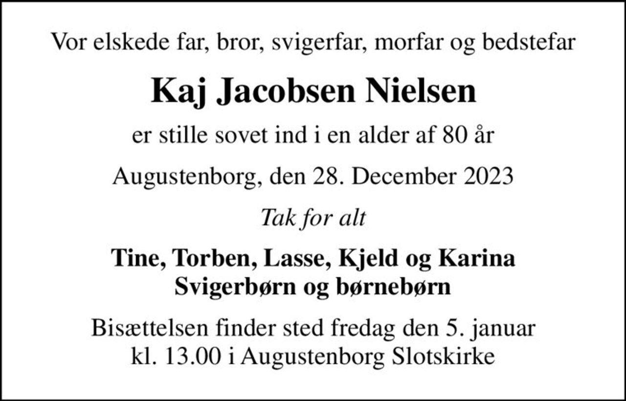 Vor elskede far, bror, svigerfar, morfar og bedstefar
Kaj Jacobsen Nielsen
er stille sovet ind i en alder af 80 år
Augustenborg, den 28. December 2023
Tak for alt
Tine, Torben, Lasse, Kjeld og Karina Svigerbørn og børnebørn
Bisættelsen finder sted fredag den 5. januar kl. 13.00 i Augustenborg Slotskirke