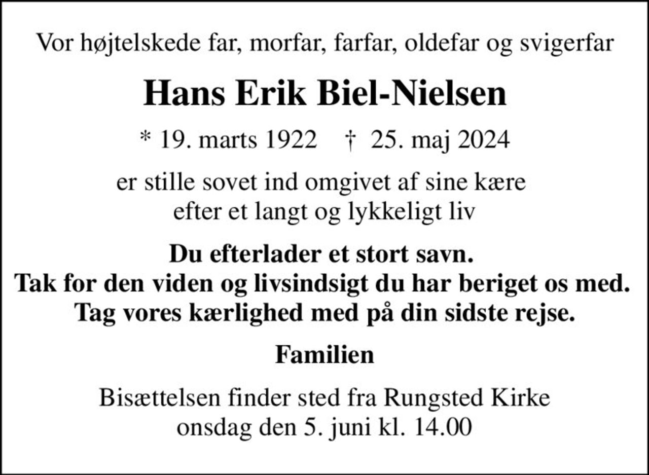 Vor højtelskede far, morfar, farfar, oldefar og svigerfar
Hans Erik Biel-Nielsen
* 19. marts 1922    ✝ 25. maj 2024
er stille sovet ind omgivet af sine kære  efter et langt og lykkeligt liv
Du efterlader et stort savn.  Tak for den viden og livsindsigt du har beriget os med.  Tag vores kærlighed med på din sidste rejse.
Familien
Bisættelsen finder sted fra Rungsted Kirke  onsdag den 5. juni kl. 14.00