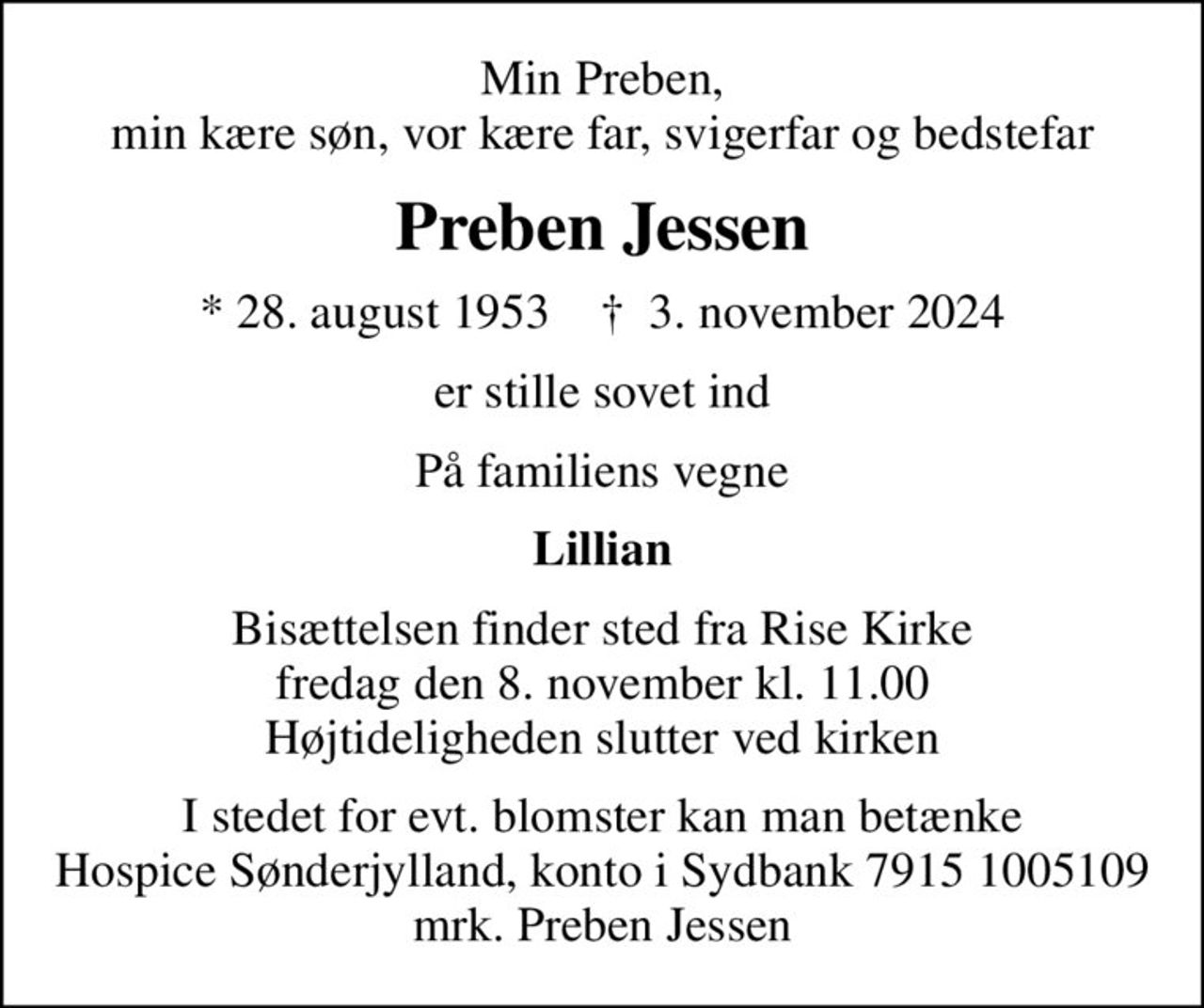 Min Preben, min kære søn, vor kære far, svigerfar og bedstefar
Preben Jessen
* 28. august 1953    ✝ 3. november 2024
er stille sovet ind
På familiens vegne
Lillian
Bisættelsen finder sted fra Rise Kirke  fredag den 8. november kl. 11.00  Højtideligheden slutter ved kirken
I stedet for evt. blomster kan man betænke
					Hospice Sønderjylland konto79151005109mrk. Preben
					Jessen