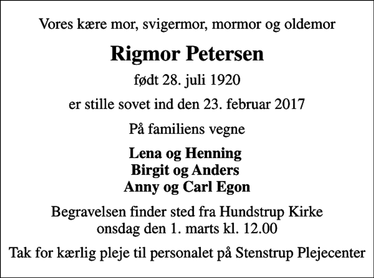 <p>Vores kære mor, svigermor, mormor og oldemor<br />Rigmor Petersen<br />født 28. juli 1920<br />er stille sovet ind den 23. februar 2017<br />På familiens vegne<br />Lena og Henning Birgit og Anders Anny og Carl Egon<br />Begravelsen finder sted fra Hundstrup Kirke onsdag den 1. marts kl. 12.00<br />Tak for kærlig pleje til personalet på Stenstrup Plejecenter</p>