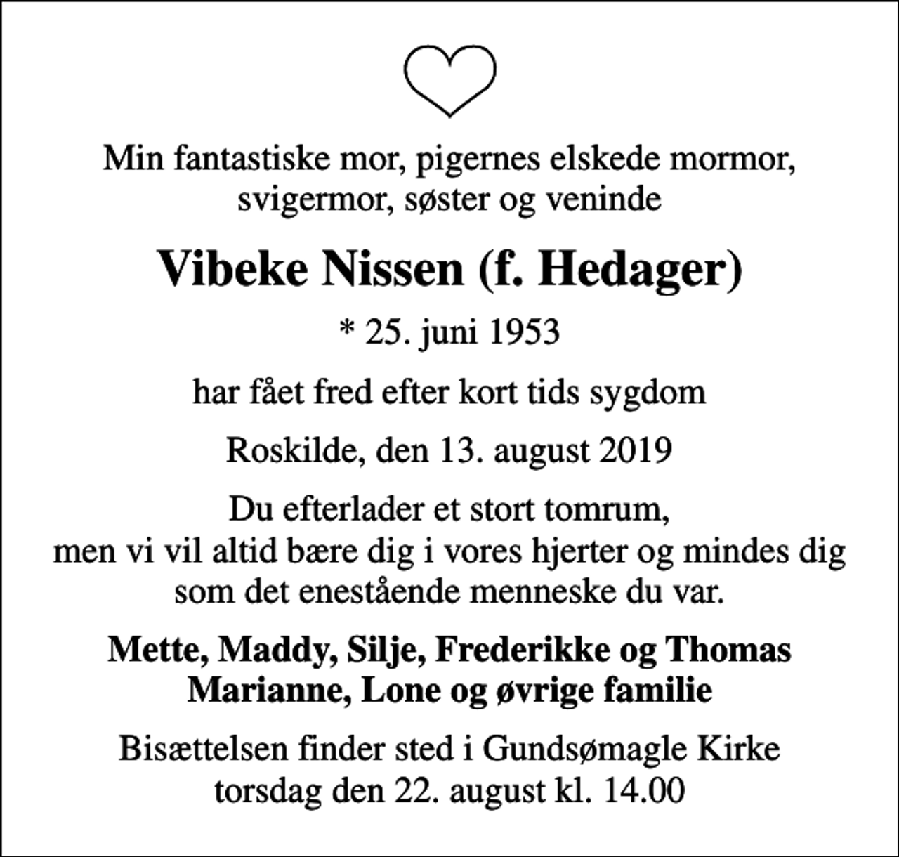 <p>Min fantastiske mor, pigernes elskede mormor, svigermor, søster og veninde<br />Vibeke Nissen (f. Hedager)<br />* 25. juni 1953<br />har fået fred efter kort tids sygdom<br />Roskilde, den 13. august 2019<br />Du efterlader et stort tomrum, men vi vil altid bære dig i vores hjerter og mindes dig som det enestående menneske du var.<br />Mette, Maddy, Silje, Frederikke og Thomas Marianne, Lone og øvrige familie<br />Bisættelsen finder sted i Gundsømagle Kirke torsdag den 22. august kl. 14.00</p>