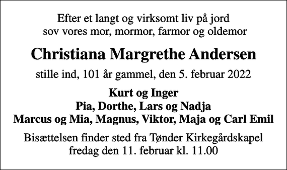 <p>Efter et langt og virksomt liv på jord sov vores mor, mormor, farmor og oldemor<br />Christiana Margrethe Andersen<br />stille ind, 101 år gammel, den 5. februar 2022<br />Kurt og Inger Pia, Dorthe, Lars og Nadja Marcus og Mia, Magnus, Viktor, Maja og Carl Emil<br />Bisættelsen finder sted fra Tønder Kirkegårdskapel fredag den 11. februar kl. 11.00</p>