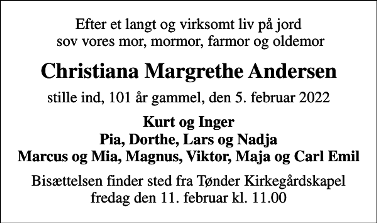 <p>Efter et langt og virksomt liv på jord sov vores mor, mormor, farmor og oldemor<br />Christiana Margrethe Andersen<br />stille ind, 101 år gammel, den 5. februar 2022<br />Kurt og Inger Pia, Dorthe, Lars og Nadja Marcus og Mia, Magnus, Viktor, Maja og Carl Emil<br />Bisættelsen finder sted fra Tønder Kirkegårdskapel fredag den 11. februar kl. 11.00</p>