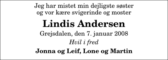 <p>Jeg har mistet min dejligste søster og vor kære svigerinde og moster<br />Lindis Andersen<br />Grejsdalen, den 7. januar 2008<br />Hvil i fred<br />Jonna og Leif, Lone og Martin</p>