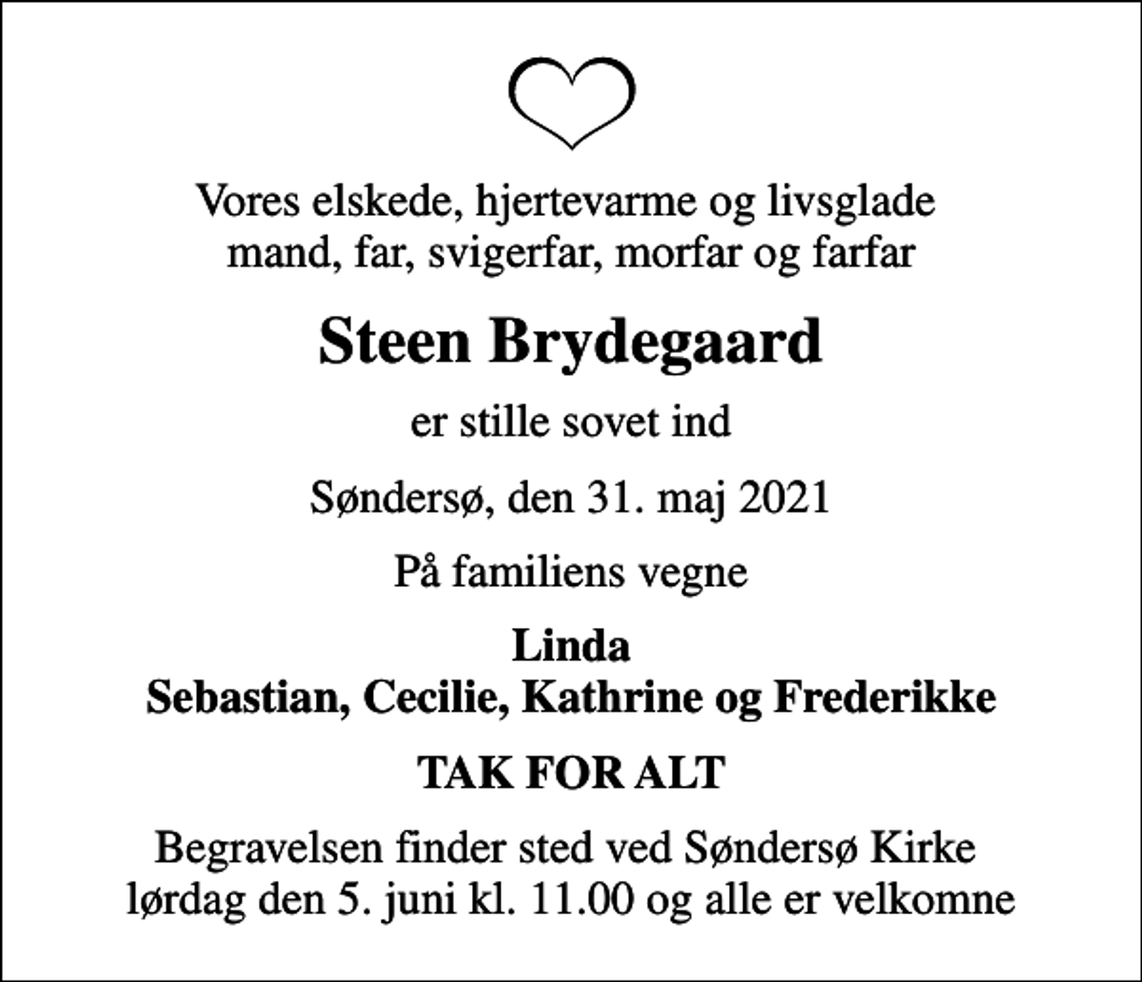 <p>Vores elskede, hjertevarme og livsglade mand, far, svigerfar, morfar og farfar<br />Steen Brydegaard<br />er stille sovet ind<br />Søndersø, den 31. maj 2021<br />På familiens vegne<br />Linda Sebastian, Cecilie, Kathrine og Frederikke<br />TAK FOR ALT<br />Begravelsen finder sted ved Søndersø Kirke lørdag den 5. juni kl. 11.00 og alle er velkomne</p>